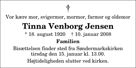 <p>Vor kære mor, svigermor, mormor, farmor og oldemor<br />Tinna Venborg Jensen<br />* 18. august 1920 ✝ 10. januar 2008<br />Familien<br />Bisættelsen finder sted fra Søndermarkskirken tirsdag den 15. januar kl. 13.00<br />Højtideligheden slutter ved kirken.</p>