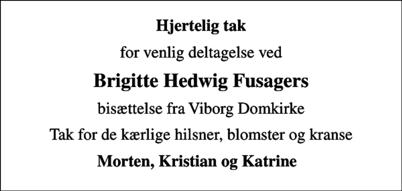 <p>Hjertelig tak<br />for venlig deltagelse ved<br />Brigitte Hedwig Fusagers<br />bisættelse fra Viborg Domkirke<br />Tak for de kærlige hilsner, blomster og kranse<br />Morten, Kristian og Katrine</p>