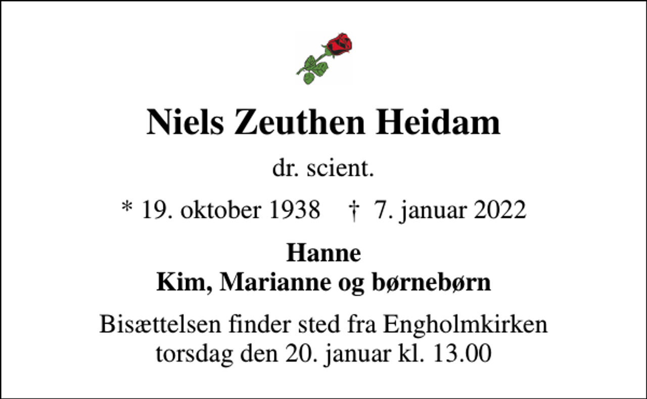 <p>Niels Zeuthen Heidam<br />dr. scient.<br />* 19. oktober 1938 ✝ 7. januar 2022<br />Hanne Kim, Marianne og børnebørn<br />Bisættelsen finder sted fra Engholmkirken torsdag den 20. januar kl. 13.00</p>