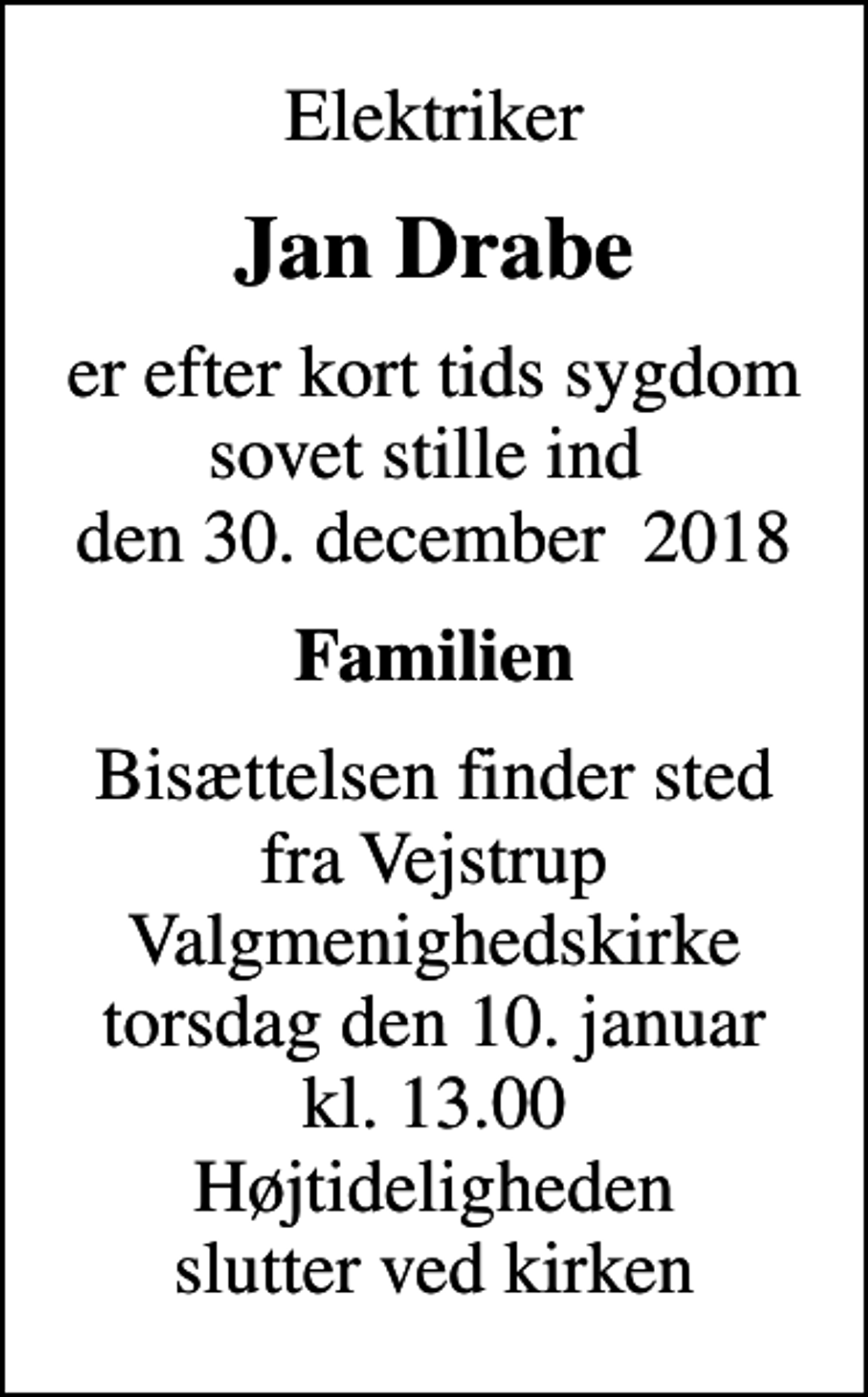 <p>Elektriker<br />Jan Drabe<br />er efter kort tids sygdom sovet stille ind den 30. december 2018<br />Familien<br />Bisættelsen finder sted fra Vejstrup Valgmenighedskirke torsdag den 10. januar kl. 13.00 Højtideligheden slutter ved kirken</p>