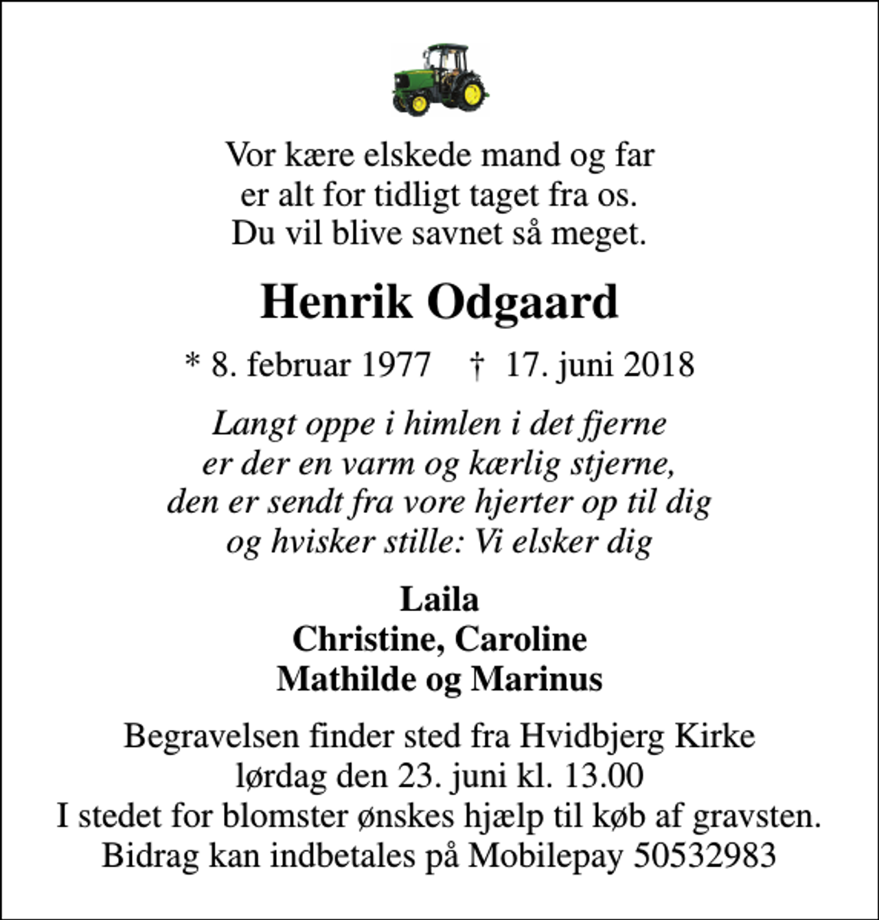 <p>Vor kære elskede mand og far er alt for tidligt taget fra os. Du vil blive savnet så meget.<br />Henrik Odgaard<br />* 8. februar 1977 ✝ 17. juni 2018<br />Langt oppe i himlen i det fjerne er der en varm og kærlig stjerne, den er sendt fra vore hjerter op til dig og hvisker stille: Vi elsker dig<br />Laila Christine, Caroline Mathilde og Marinus<br />Begravelsen finder sted fra Hvidbjerg Kirke lørdag den 23. juni kl. 13.00 I stedet for blomster ønskes hjælp til køb af gravsten. Bidrag kan indbetales på Mobilepay 50532983</p>