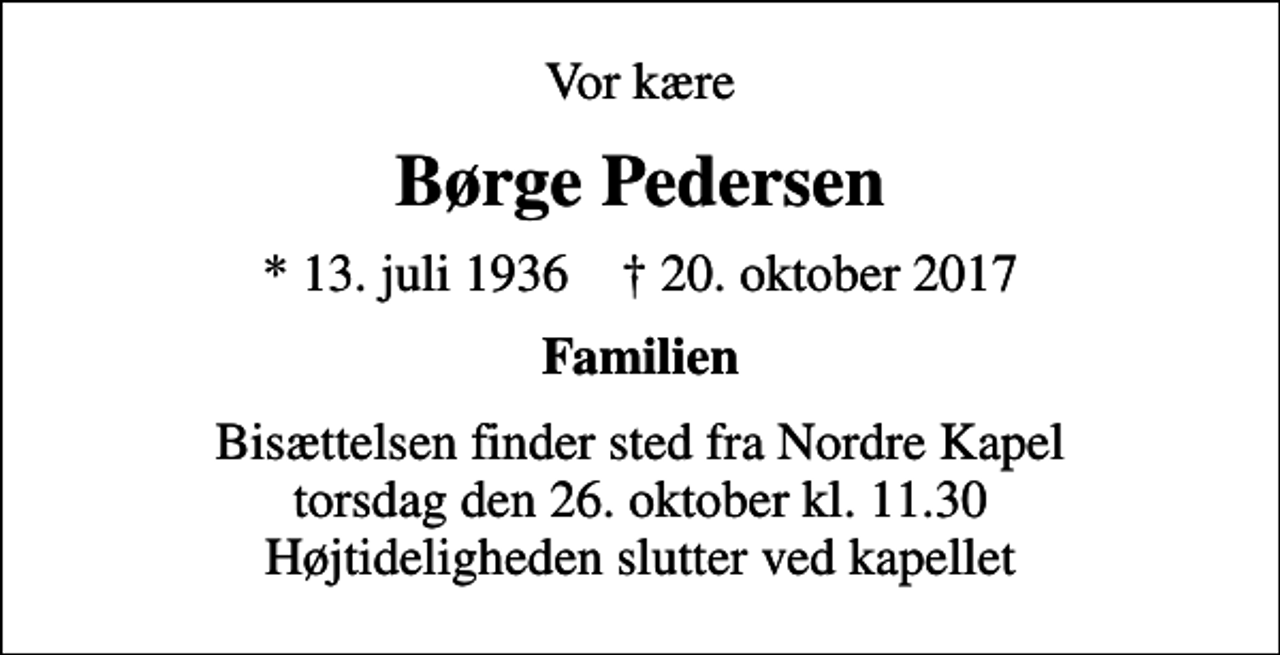 <p>Vor kære<br />Børge Pedersen<br />* 13. juli 1936 ✝ 20. oktober 2017<br />Familien<br />Bisættelsen finder sted fra Nordre Kapel torsdag den 26. oktober kl. 11.30 Højtideligheden slutter ved kapellet</p>