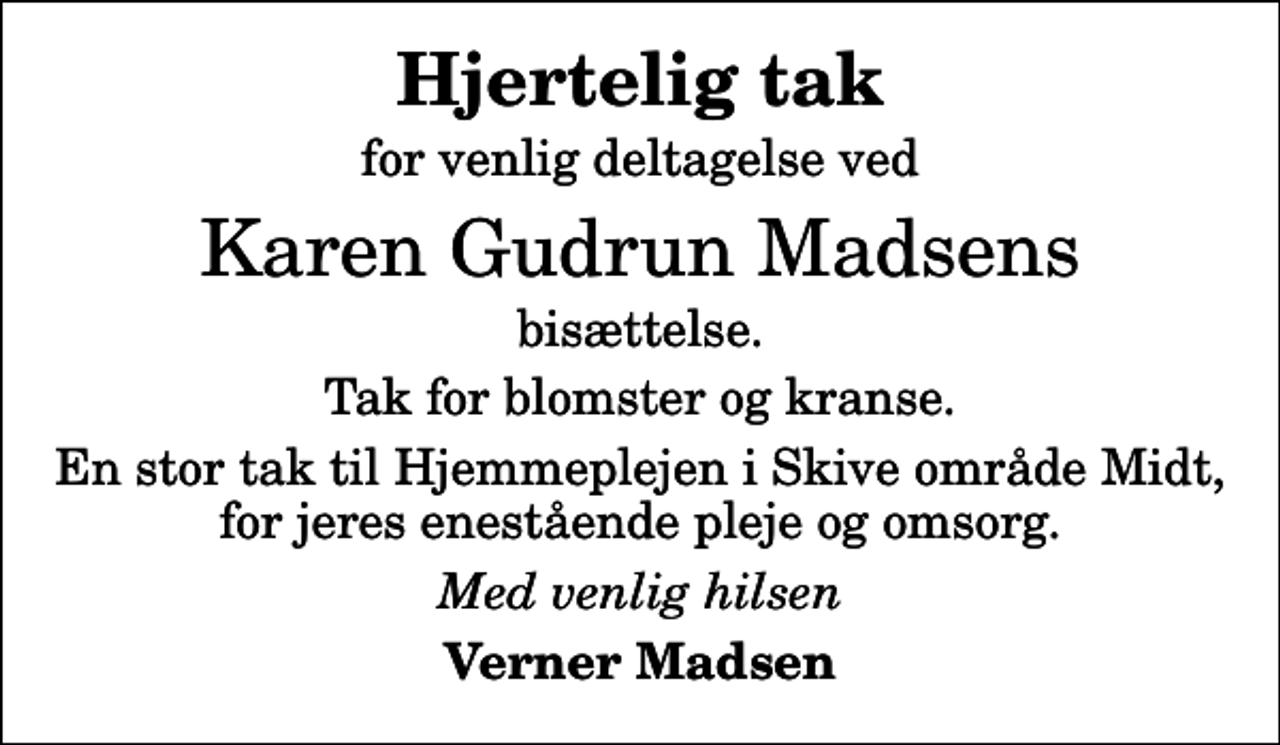 <p>Hjertelig tak<br />for venlig deltagelse ved<br />Karen Gudrun Madsens<br />bisættelse.<br />Tak for blomster og kranse.<br />En stor tak til Hjemmeplejen i Skive område Midt, for jeres enestående pleje og omsorg.<br />Med venlig hilsen<br />Verner Madsen</p>