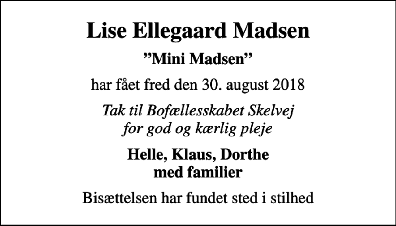 <p>Lise Ellegaard Madsen<br />Mini Madsen<br />har fået fred den 30. august 2018<br />Tak til Bofællesskabet Skelvej for god og kærlig pleje<br />Helle, Klaus, Dorthe med familier<br />Bisættelsen har fundet sted i stilhed</p>