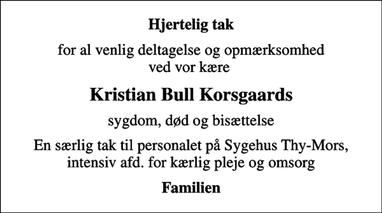 <p>Hjertelig tak<br />for al venlig deltagelse og opmærksomhed ved vor kære<br />Kristian Bull Korsgaards<br />sygdom, død og bisættelse<br />En særlig tak til personalet på Sygehus Thy-Mors, intensiv afd. for kærlig pleje og omsorg<br />Familien</p>