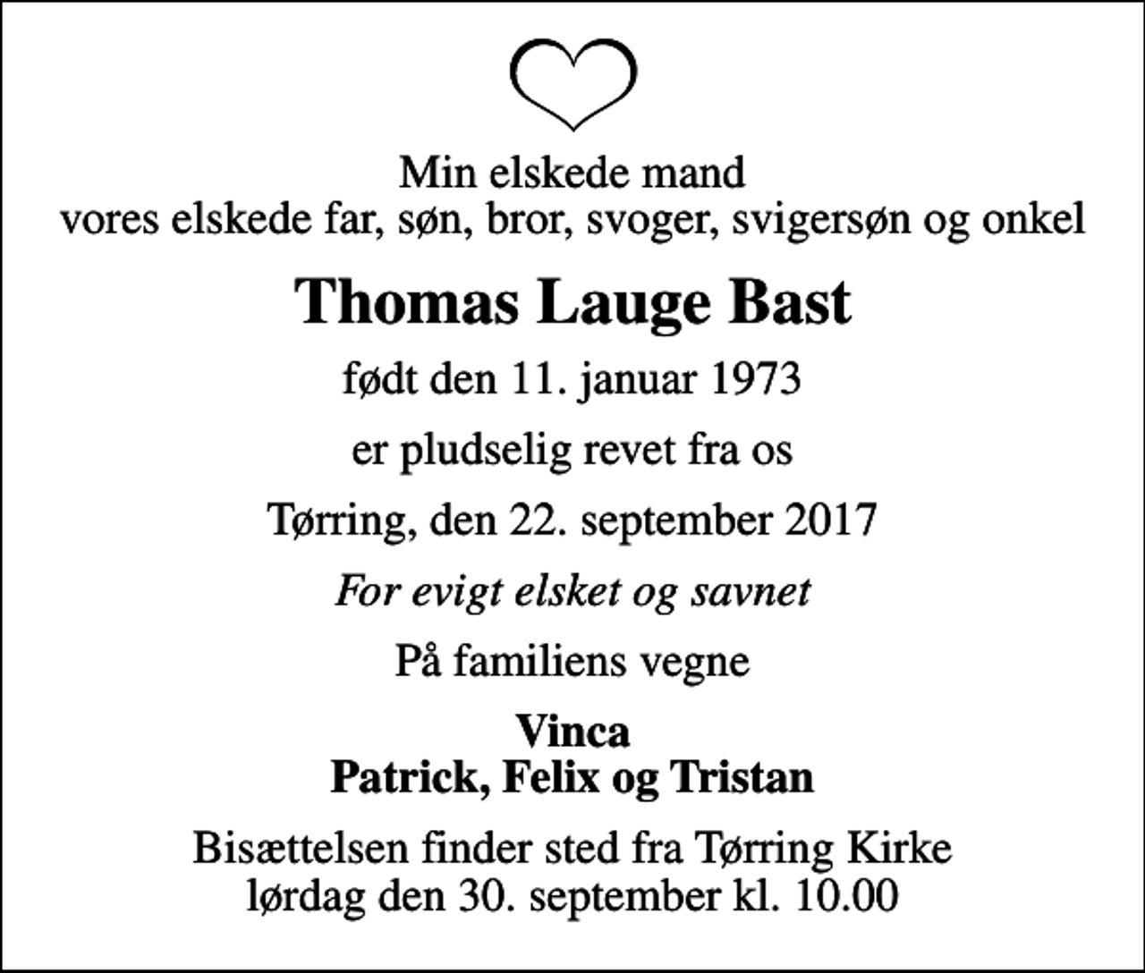 <p>Min elskede mand vores elskede far, søn, bror, svoger, svigersøn og onkel<br />Thomas Lauge Bast<br />født den 11. januar 1973<br />er pludselig revet fra os<br />Tørring, den 22. september 2017<br />For evigt elsket og savnet<br />På familiens vegne<br />Vinca Patrick, Felix og Tristan<br />Bisættelsen finder sted fra Tørring Kirke lørdag den 30. september kl. 10.00</p>