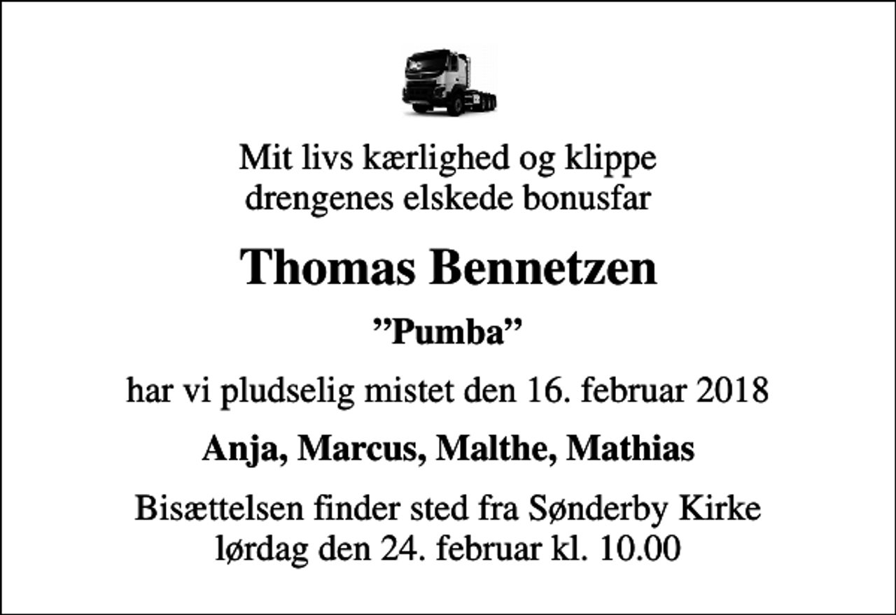 <p>Mit livs kærlighed og klippe drengenes elskede bonusfar<br />Thomas Bennetzen<br />Pumba<br />har vi pludselig mistet den 16. februar 2018<br />Anja, Marcus, Malthe, Mathias<br />Bisættelsen finder sted fra Sønderby Kirke lørdag den 24. februar kl. 10.00</p>