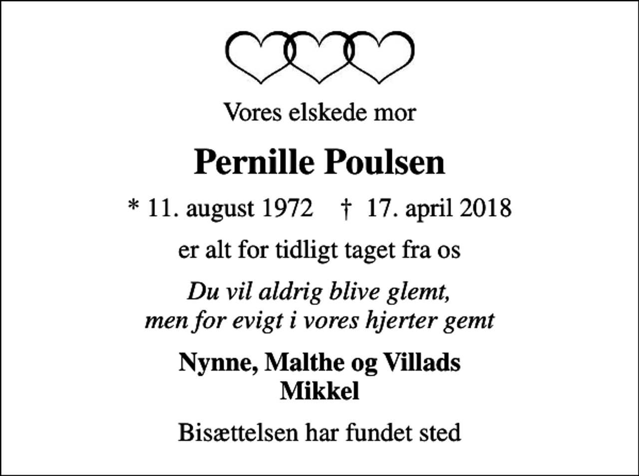 <p>Vores elskede mor<br />Pernille Poulsen<br />* 11. august 1972 ✝ 17. april 2018<br />er alt for tidligt taget fra os<br />Du vil aldrig blive glemt, men for evigt i vores hjerter gemt<br />Nynne, Malthe og Villads Mikkel<br />Bisættelsen har fundet sted</p>