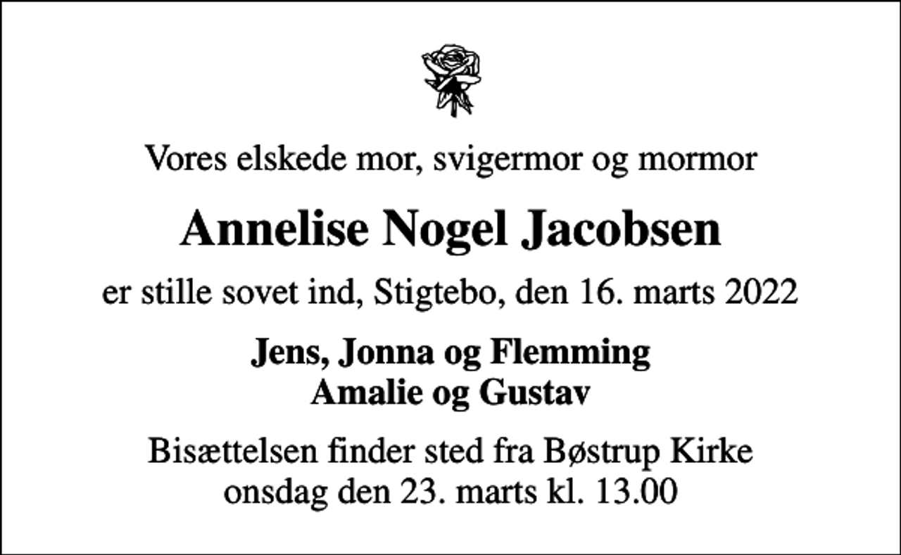 <p>Vores elskede mor, svigermor og mormor<br />Annelise Nogel Jacobsen<br />er stille sovet ind, Stigtebo, den 16. marts 2022<br />Jens, Jonna og Flemming Amalie og Gustav<br />Bisættelsen finder sted fra Bøstrup Kirke onsdag den 23. marts kl. 13.00</p>