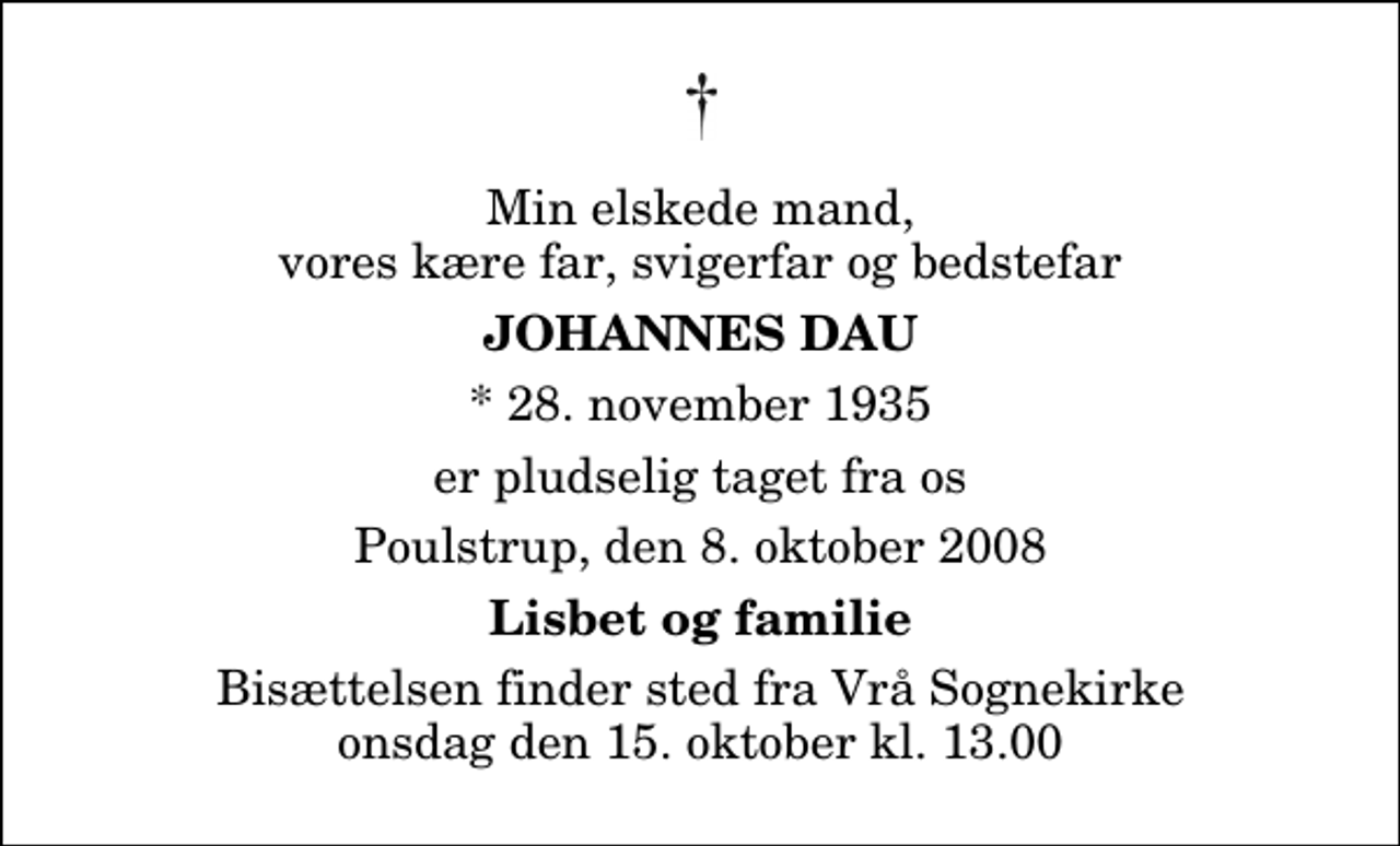 <p>Min elskede mand, vores kære far, svigerfar og bedstefar<br />Johannes Dau<br />* 28. november 1935<br />er pludselig taget fra os<br />Poulstrup, den 8. oktober 2008<br />Lisbet og familie<br />Bisættelsen finder sted fra Vrå Sognekirke onsdag den 15. oktober kl. 13.00</p>