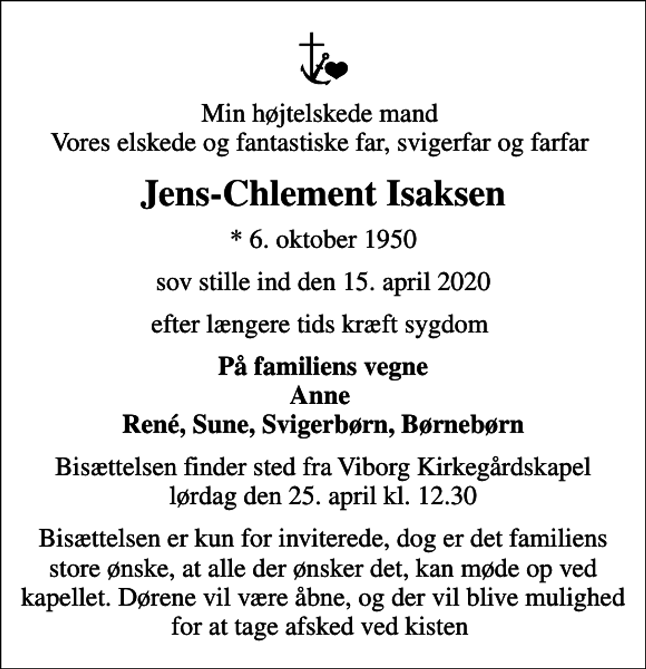 <p>Min højtelskede mand Vores elskede og fantastiske far, svigerfar og farfar<br />Jens-Chlement Isaksen<br />* 6. oktober 1950<br />sov stille ind den 15. april 2020<br />efter længere tids kræft sygdom<br />På familiens vegne Anne René, Sune, Svigerbørn, Børnebørn<br />Bisættelsen finder sted fra Viborg Kirkegårdskapel lørdag den 25. april kl. 12.30<br />Bisættelsen er kun for inviterede, dog er det familiens store ønske, at alle der ønsker det, kan møde op ved kapellet. Dørene vil være åbne, og der vil blive mulighed for at tage afsked ved kisten</p>
