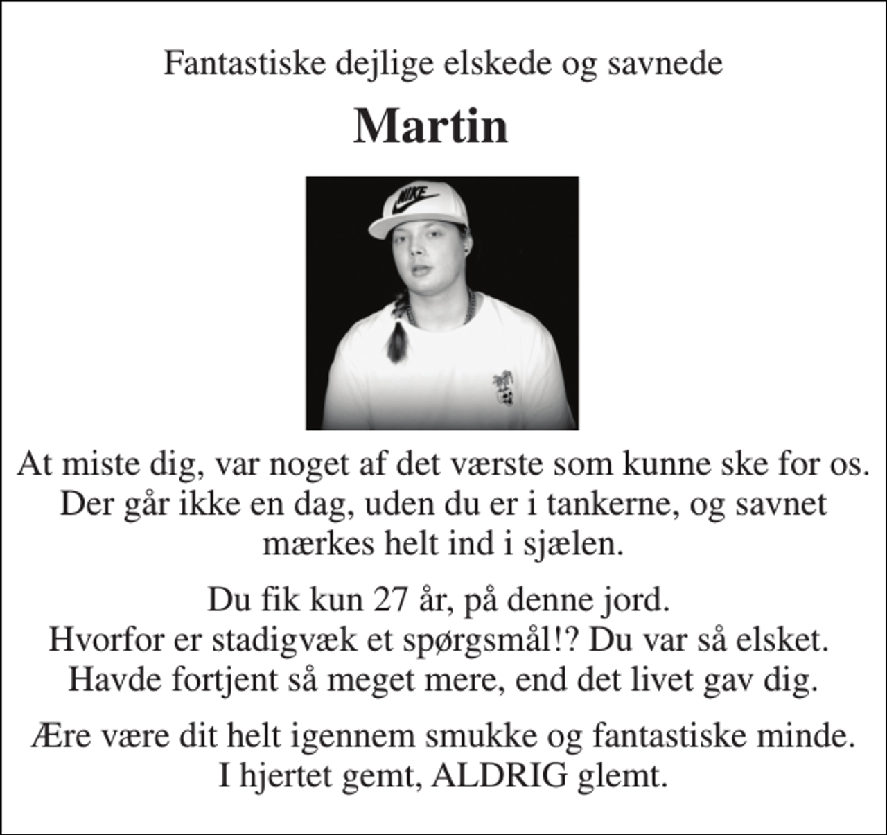 <p>Fantastiske dejlige elskede og savnede<br />Martin<br />At miste dig, var noget af det værste som kunne ske for os. Der går ikke en dag, uden du er i tankerne, og savnet mærkes helt ind i sjælen.<br />Du fik kun 27 år, på denne jord. Hvorfor er stadigvæk et spørgsmål!? Du var så elsket. Havde fortjent så meget mere, end det livet gav dig.<br />Ære være dit helt igennem smukke og fantastiske minde. I hjertet gemt, ALDRIG glemt.</p>