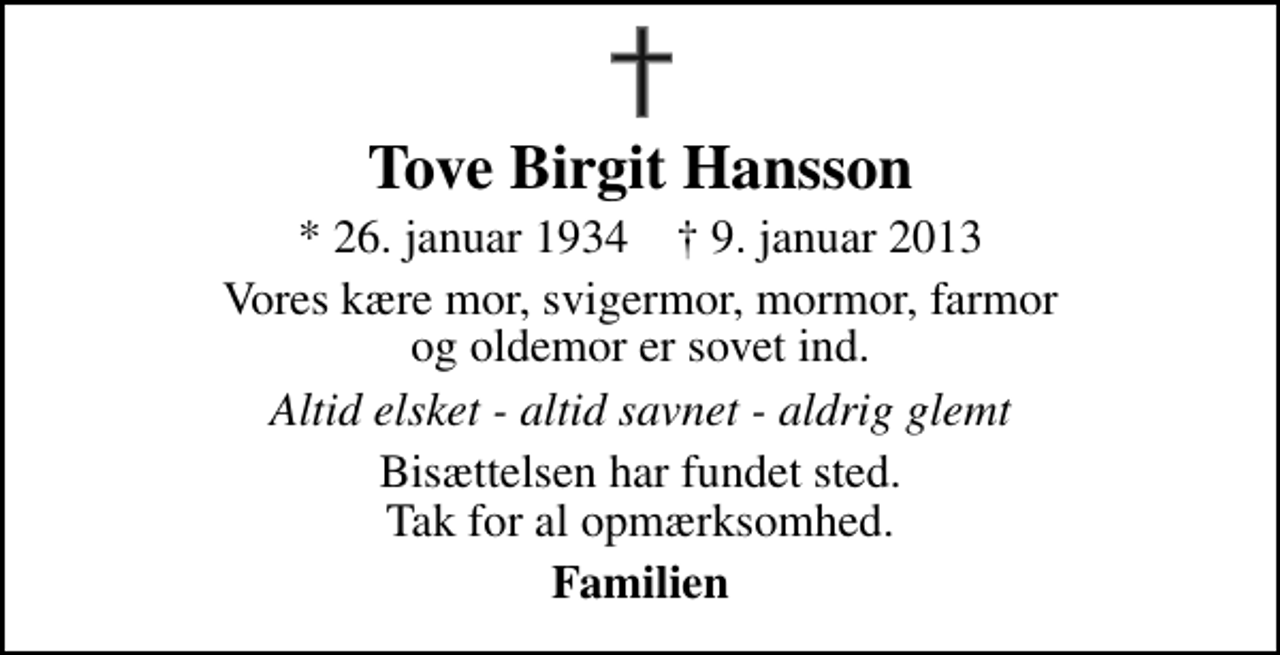 <p>Tove Birgit Hansson<br />* 26. januar 1934 ✝ 9. januar 2013<br />Vores kære mor, svigermor, mormor, farmor og oldemor er sovet ind.<br />Altid elsket - altid savnet - aldrig glemt<br />Bisættelsen har fundet sted. Tak for al opmærksomhed.<br />Familien</p>