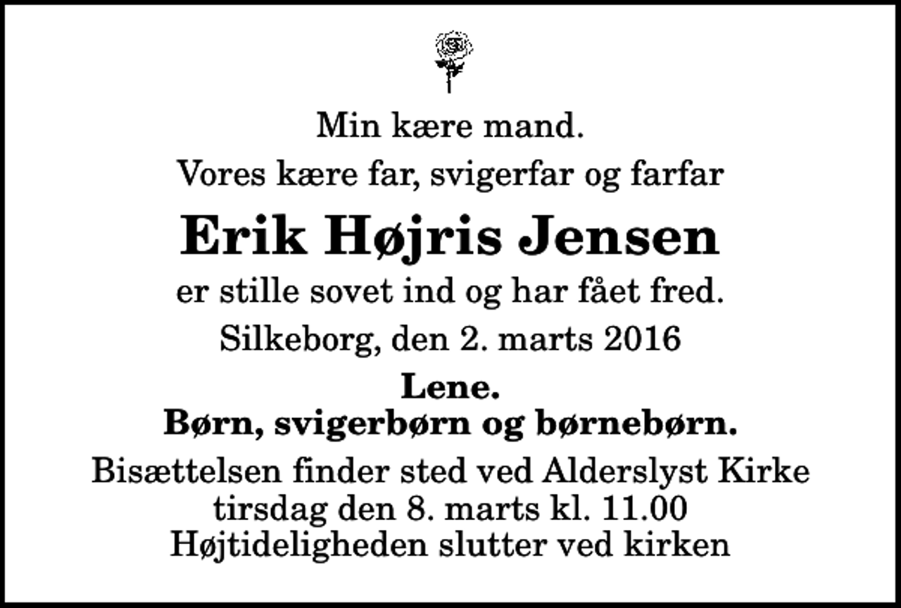 <p>Min kære mand.<br />Vores kære far, svigerfar og farfar<br />Erik Højris Jensen<br />er stille sovet ind og har fået fred.<br />Silkeborg, den 2. marts 2016<br />Lene. Børn, svigerbørn og børnebørn.<br />Bisættelsen finder sted ved Alderslyst Kirke tirsdag den 8. marts kl. 11.00 Højtideligheden slutter ved kirken</p>