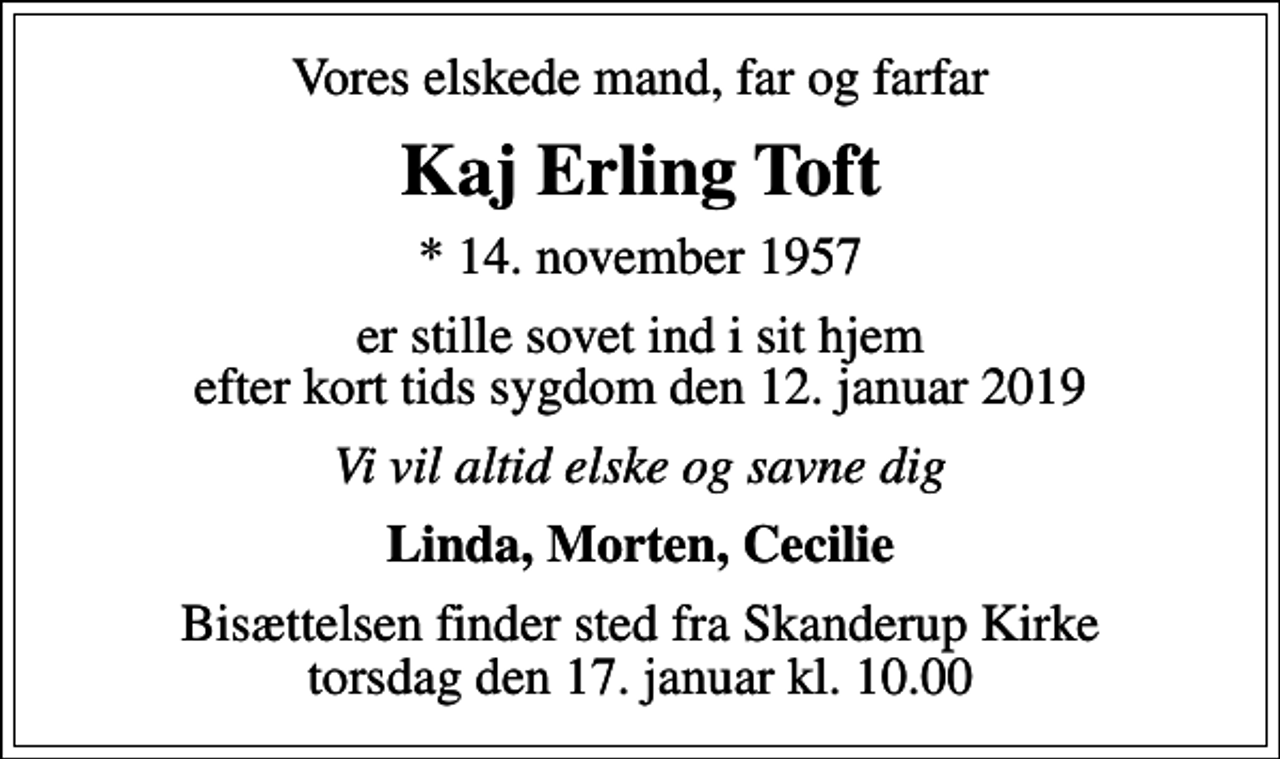 <p>Vores elskede mand, far og farfar<br />Kaj Erling Toft<br />* 14. november 1957<br />er stille sovet ind i sit hjem efter kort tids sygdom den 12. januar 2019<br />Vi vil altid elske og savne dig<br />Linda, Morten, Cecilie<br />Bisættelsen finder sted fra Skanderup Kirke torsdag den 17. januar kl. 10.00</p>