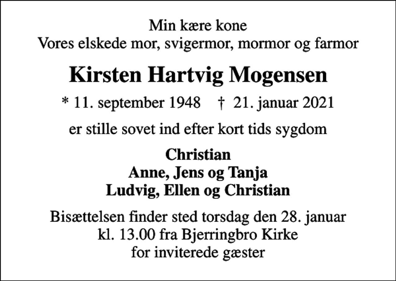 <p>Min kære kone Vores elskede mor, svigermor, mormor og farmor<br />Kirsten Hartvig Mogensen<br />* 11. september 1948 ✝ 21. januar 2021<br />er stille sovet ind efter kort tids sygdom<br />Christian Anne, Jens og Tanja Ludvig, Ellen og Christian<br />Bisættelsen finder sted torsdag den 28. januar kl. 13.00 fra Bjerringbro Kirke for inviterede gæster</p>