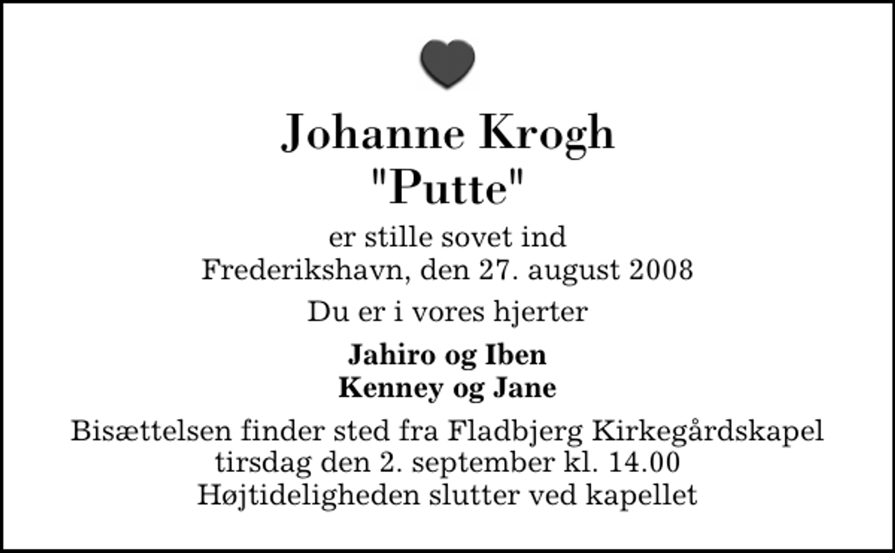 <p>Johanne Krogh "Putte"<br />er stille sovet ind Frederikshavn, den 27. august 2008<br />Du er i vores hjerter<br />Jahiro og Iben Kenney og Jane<br />Bisættelsen finder sted fra Fladbjerg Kirkegårdskapel tirsdag den 2. september kl. 14.00 Højtideligheden slutter ved kapellet</p>