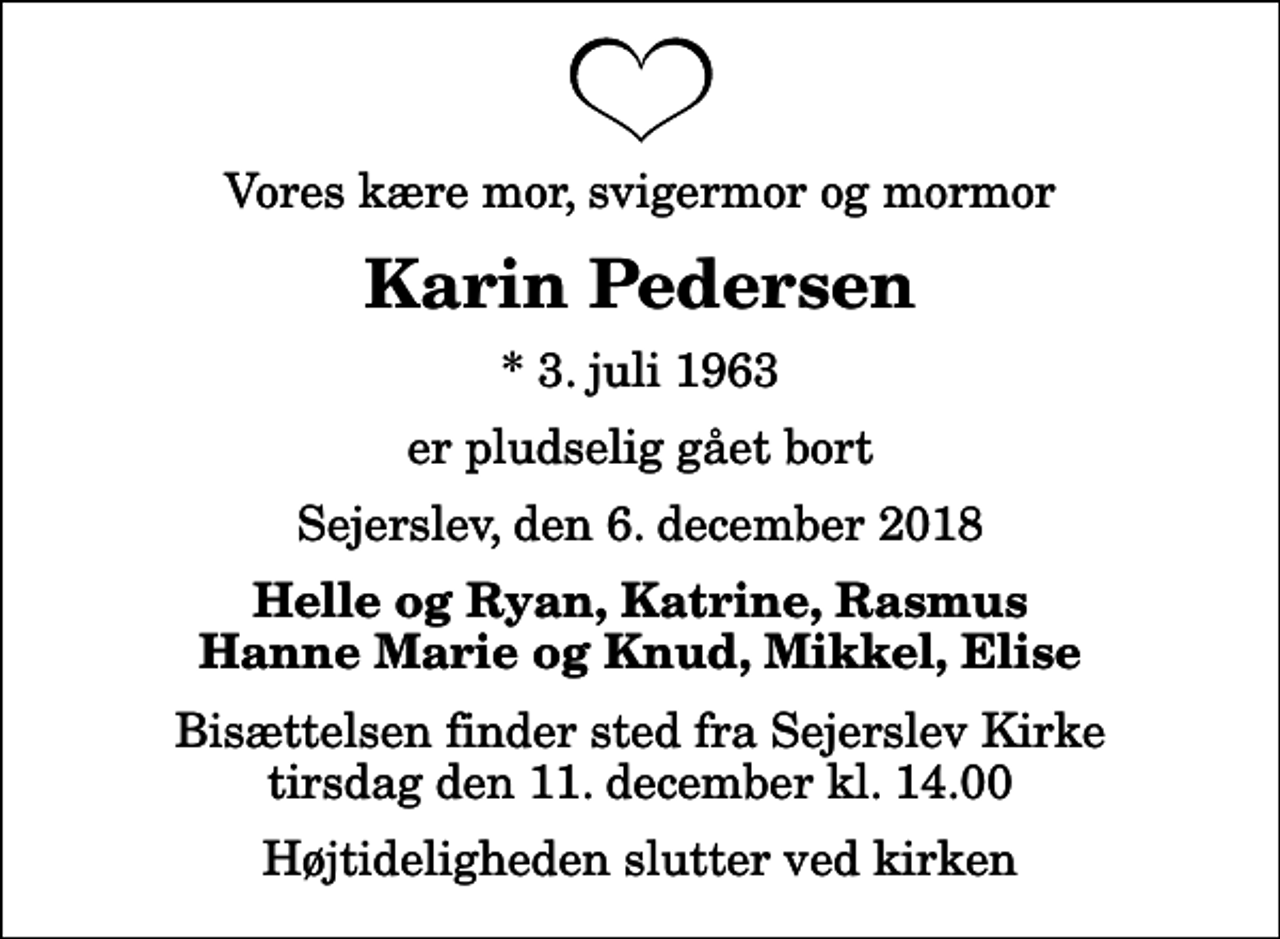 <p>Vores kære mor, svigermor og mormor<br />Karin Pedersen<br />* 3. juli 1963<br />er pludselig gået bort<br />Sejerslev, den 6. december 2018<br />Helle og Ryan, Katrine, Rasmus Hanne Marie og Knud, Mikkel, Elise<br />Bisættelsen finder sted fra Sejerslev Kirke tirsdag den 11. december kl. 14.00 Højtideligheden slutter ved kirken</p>