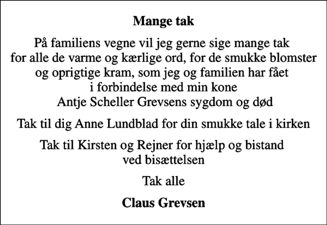 <p>Mange tak<br />På familiens vegne vil jeg gerne sige mange tak for alle de varme og kærlige ord, for de smukke blomster og oprigtige kram, som jeg og familien har fået i forbindelse med min kone Antje Scheller Grevsens sygdom og død<br />Tak til dig Anne Lundblad for din smukke tale i kirken<br />Tak til Kirsten og Rejner for hjælp og bistand ved bisættelsen<br />Tak alle<br />Claus Grevsen</p>