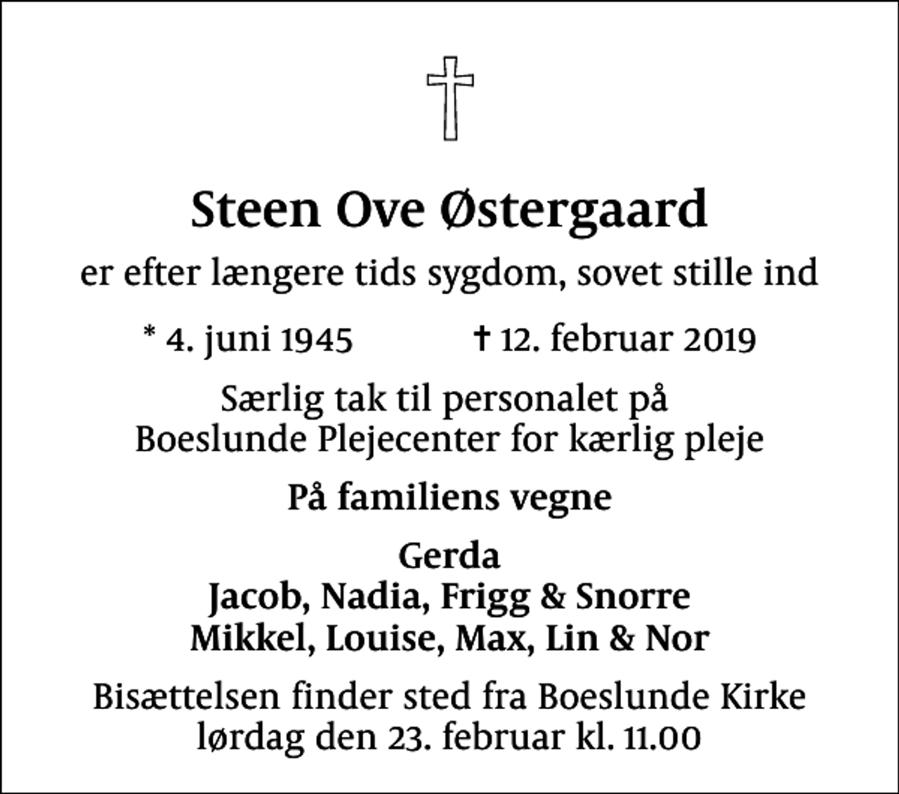 <p>Steen Ove Østergaard<br />er efter længere tids sygdom, sovet stille ind<br />* 4. juni 1945 ✝ 12. februar 2019<br />Særlig tak til personalet på Boeslunde Plejecenter for kærlig pleje<br />På familiens vegne<br />Gerda Jacob, Nadia, Frigg &amp; Snorre Mikkel, Louise, Max, Lin &amp; Nor<br />Bisættelsen finder sted fra Boeslunde Kirke lørdag den 23. februar kl. 11.00</p>