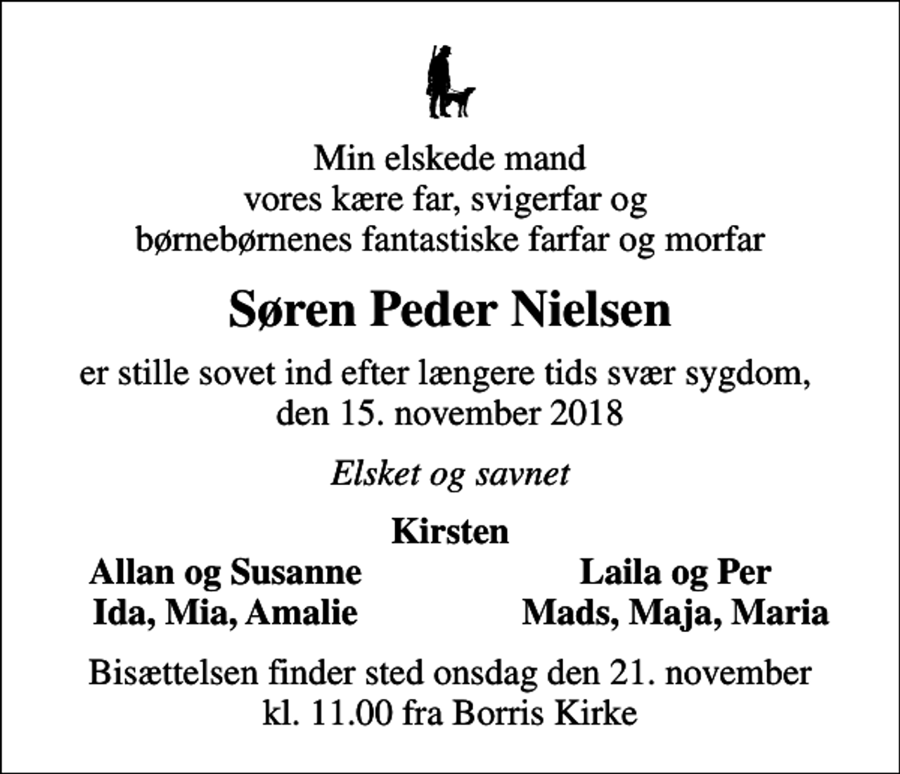 <p>Min elskede mand vores kære far, svigerfar og børnebørnenes fantastiske farfar og morfar<br />Søren Peder Nielsen<br />er stille sovet ind efter længere tids svær sygdom, den 15. november 2018<br />Elsket og savnet<br />Kirsten<br />Allan og Susanne<br />Laila og Per<br />Ida, Mia, Amalie<br />Mads, Maja, Maria<br />Bisættelsen finder sted onsdag den 21. november kl. 11.00 fra Borris Kirke</p>