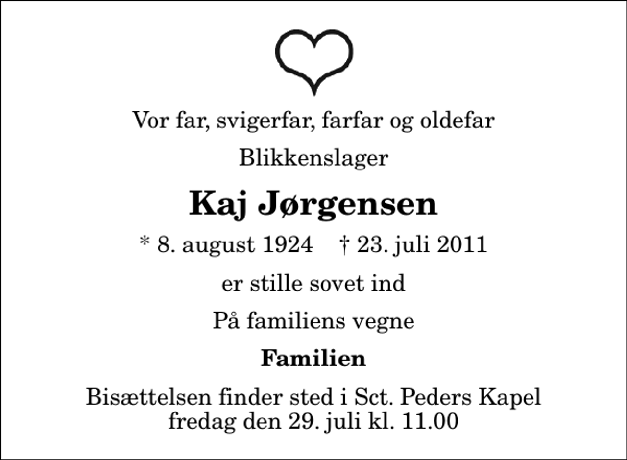 <p>Vor far, svigerfar, farfar og oldefar<br />Blikkenslager<br />Kaj Jørgensen<br />* 8. august 1924 ✝ 23. juli 2011<br />er stille sovet ind<br />På familiens vegne<br />Familien<br />Bisættelsen finder sted i Sankt Peders Kapel fredag den 29. juli kl. 11.00</p>