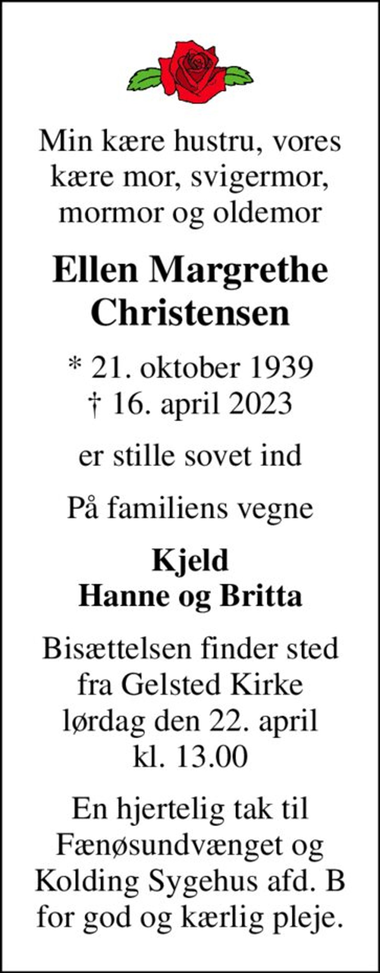 Min kære hustru, vores kære mor, svigermor, mormor og oldemor
Ellen Margrethe Christensen
* 21. oktober 1939
						✝ 16. april 2023
er stille sovet ind
På familiens vegne
Kjeld Hanne og Britta
Bisættelsen finder sted fra Gelsted Kirke lørdag den 22. april kl. 13.00
En hjertelig tak til Fænøsundvænget og Kolding Sygehus afd. B for god og kærlig pleje.