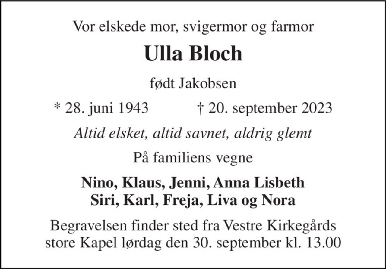 Vor elskede mor, svigermor og farmor 
Ulla Bloch 
født Jakobsen 
*​ 28. juni 1943​            ✝​ 20. september 2023 
Altid elsket, altid savnet, aldrig glemt 
På familiens vegne 
Nino, Klaus, Jenni, Anna Lisbeth Siri, Karl, Freja, Liva og Nora 
Begravelsen finder sted fra Vestre Kirkegårds store Kapel lørdag den 30. september kl. 13.00