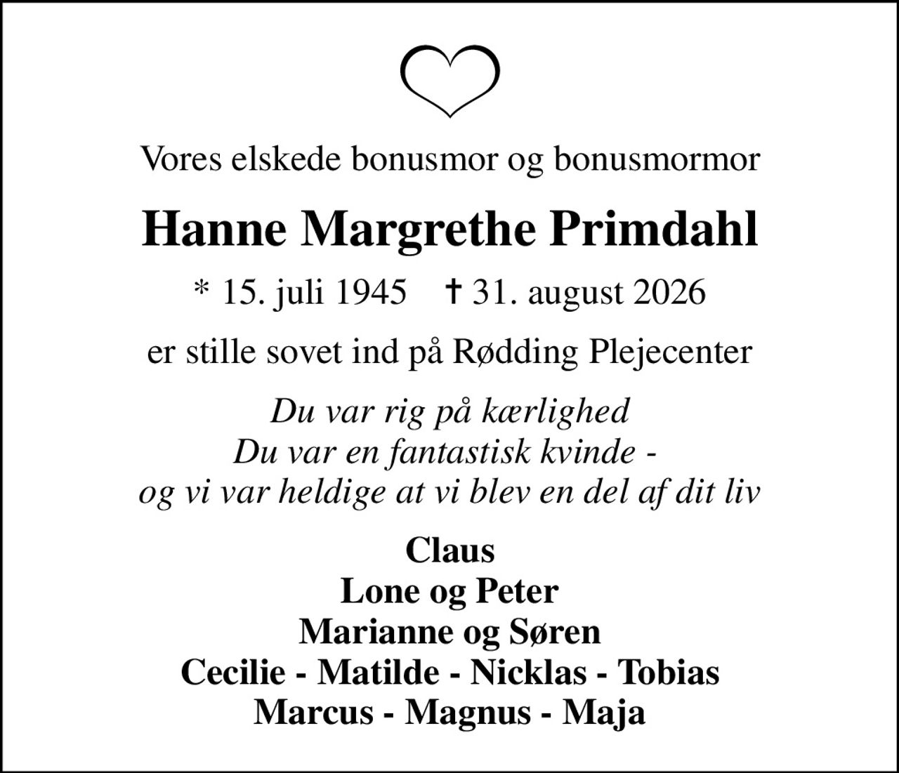 Vores elskede bonusmor og bonusmormor
Hanne Margrethe Primdahl
* 15. juli 1945    ✝ 31. august 2026
er stille sovet ind på Rødding Plejecenter
Du var rig på kærlighed Du var en fantastisk kvinde -  og vi var heldige at vi blev en del af dit liv
Claus Lone og Peter Marianne og Søren Cecilie - Matilde - Nicklas - Tobias Marcus - Magnus - Maja