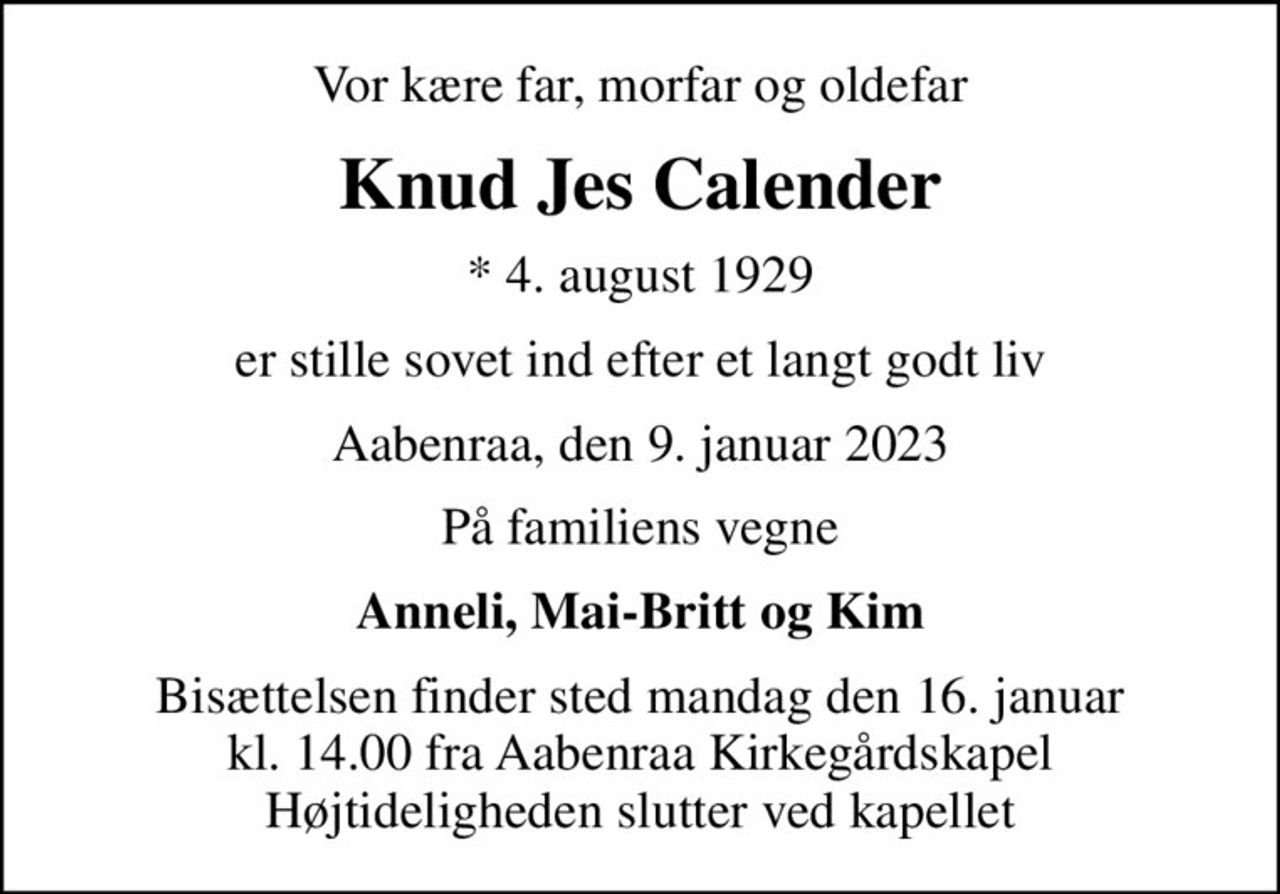 Vor kære far, morfar og oldefar
Knud Jes Calender
* 4. august 1929
er stille sovet ind efter et langt godt liv
Aabenraa, den 9. januar 2023
På familiens vegne
Anneli, Mai-Britt og Kim
Bisættelsen finder sted mandag den 16. januar kl. 14.00 fra Aabenraa Kirkegårdskapel Højtideligheden slutter ved kapellet