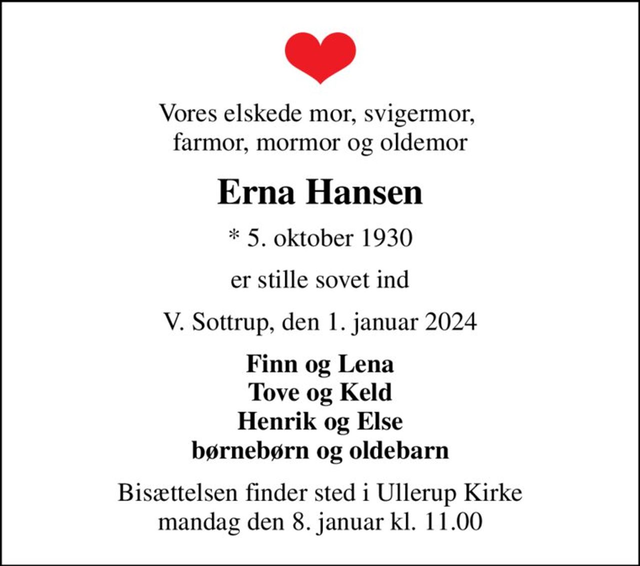 Vores elskede mor, svigermor,  farmor, mormor og oldemor
Erna Hansen
* 5. oktober 1930
er stille sovet ind
V. Sottrup, den 1. januar 2024
Finn og Lena Tove og Keld Henrik og Else børnebørn og oldebarn
Bisættelsen finder sted i Ullerup Kirke  mandag den 8. januar kl. 11.00