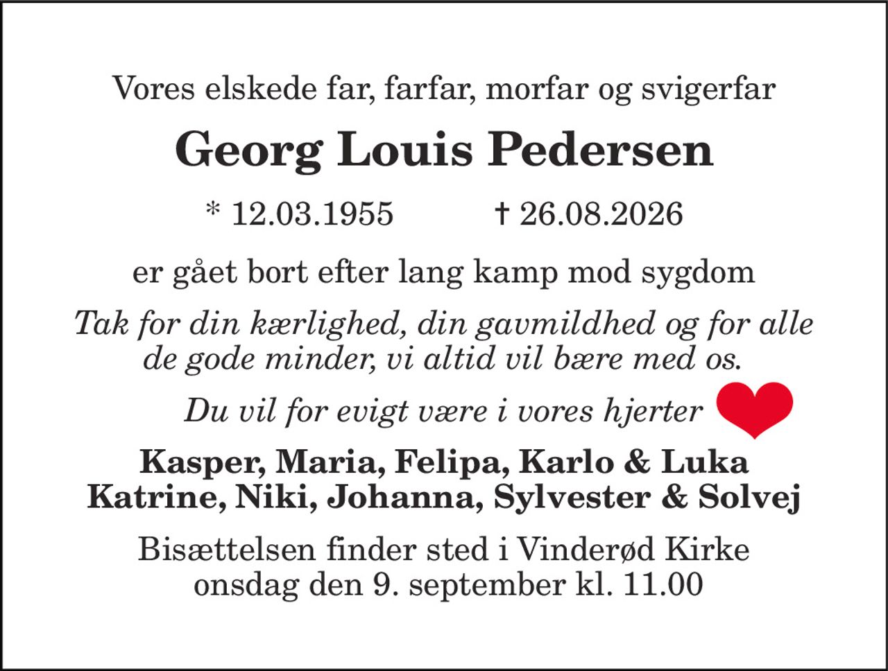 Vores elskede far, farfar, morfar og svigerfar 
Georg Louis Pedersen 
* 12.03.1955           ✝ 26.08.2026 
er gået bort efter lang kamp mod sygdom 
Tak for din kærlighed, din gavmildhed og for alle de gode minder, vi altid vil bære med os. 
Du vil for evigt være i vores hjerter 
Kasper, Maria, Felipa, Karlo & Luka Katrine, Niki, Johanna, Sylvester & Solvej 
Bisættelsen​ finder sted i Vinderød Kirke  onsdag den 9. september​ kl. 11.00