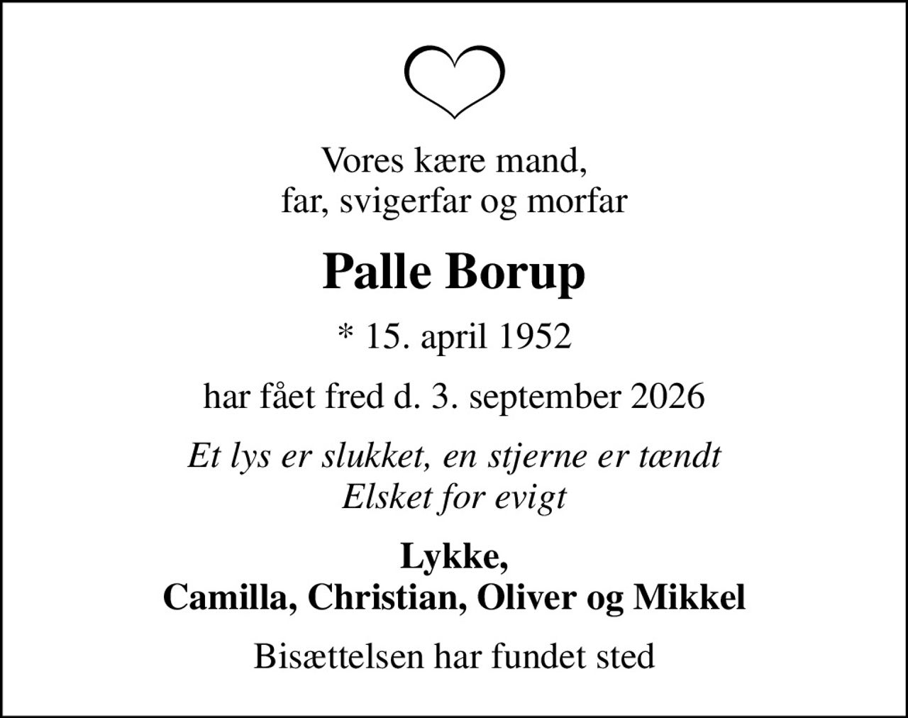 Vores kære mand, far, svigerfar og morfar
Palle Borup
* 15. april 1952
har fået fred d. 3. september 2026
Et lys er slukket, en stjerne er tændt Elsket for evigt
Lykke, Camilla, Christian, Oliver og Mikkel
Bisættelsen har fundet sted