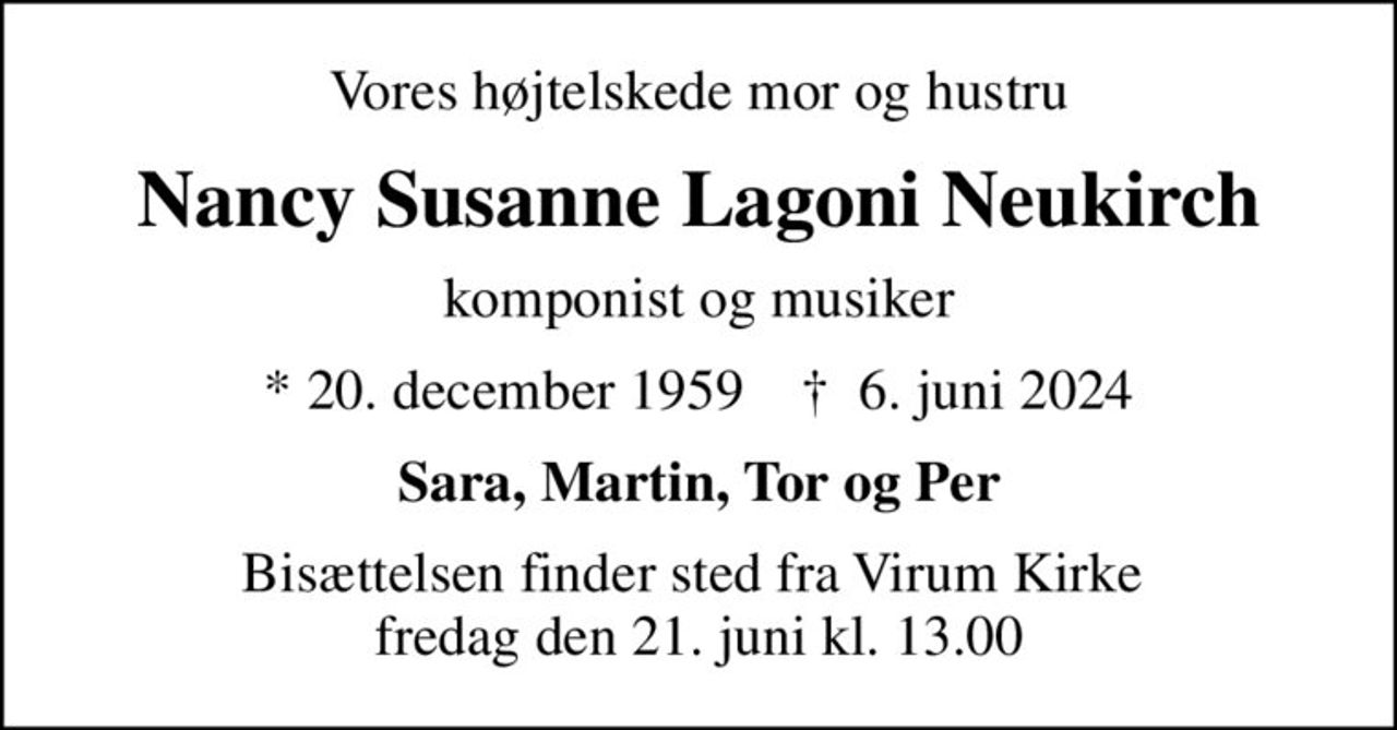 Vores højtelskede mor og hustru
Nancy Susanne Lagoni Neukirch
komponist og musiker
* 20. december 1959    ✝ 6. juni 2024
Sara, Martin, Tor og Per
Bisættelsen finder sted fra Virum Kirke  fredag den 21. juni kl. 13.00
