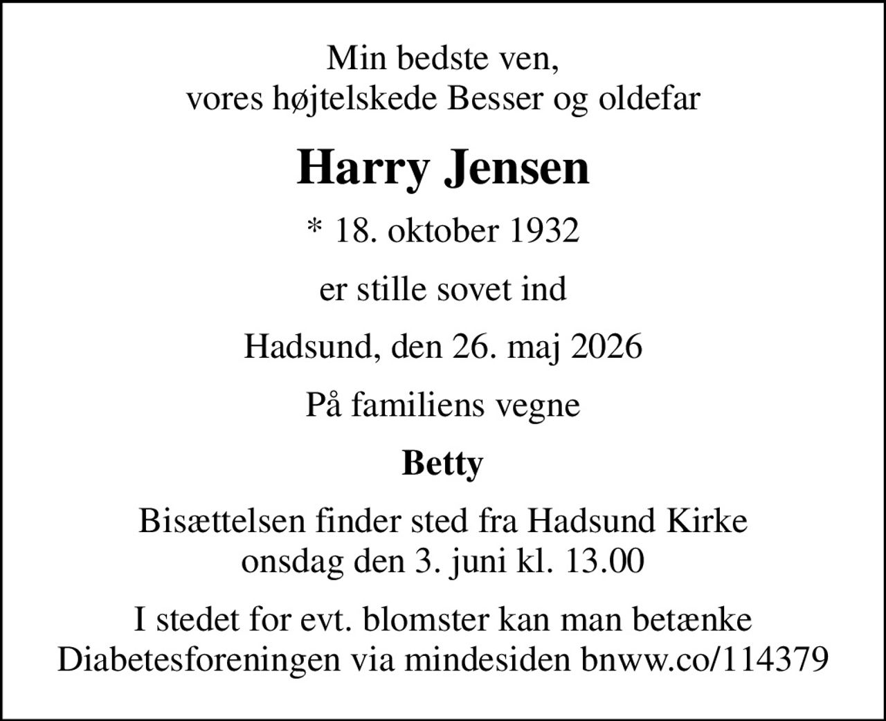 Min bedste ven, vores højtelskede Besser og oldefar
Harry Jensen
* 18. oktober 1932
er stille sovet ind
Hadsund, den 26. maj 2026
På familiens vegne
Betty
Bisættelsen finder sted fra Hadsund Kirke  onsdag den 3. juni kl. 13.00 
I stedet for evt. blomster kan man betænke Diabetesforeningen via mindesiden bnww.co/114379