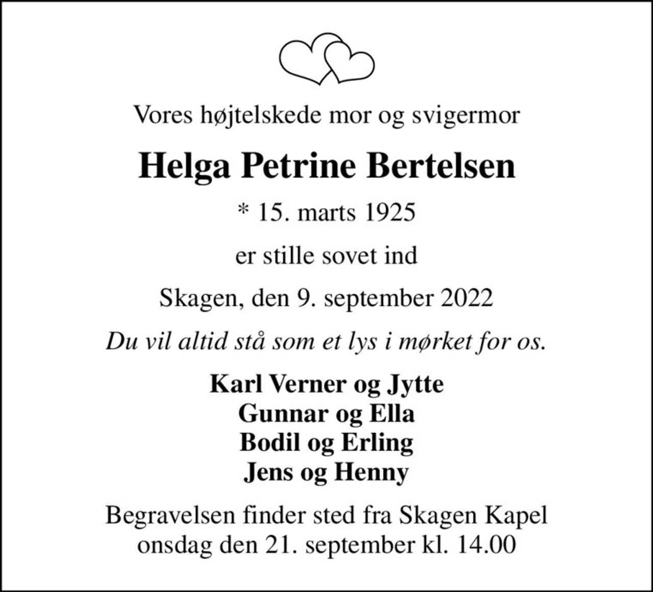 Vores højtelskede mor og svigermor
Helga Petrine Bertelsen
* 15. marts 1925
er stille sovet ind
Skagen, den 9. september 2022
Du vil altid stå som et lys i mørket for os.
Karl Verner og Jytte Gunnar og Ella Bodil og Erling Jens og Henny
Begravelsen finder sted fra Skagen Kapel  onsdag den 21. september kl. 14.00