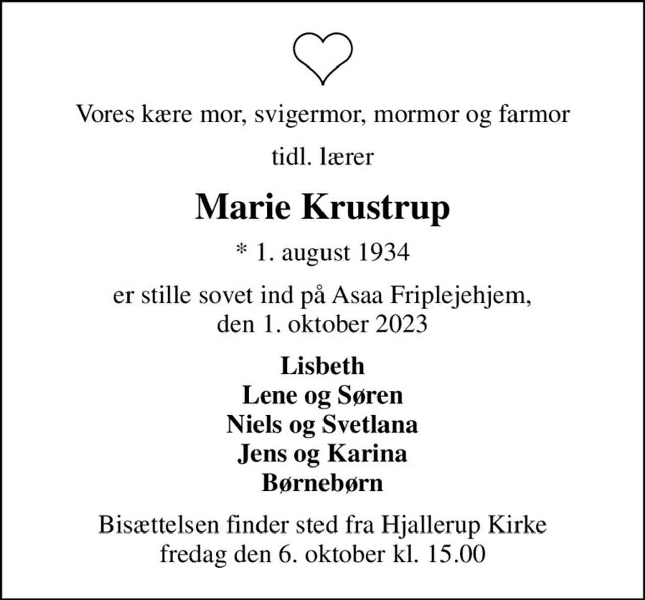 Vores kære mor, svigermor, mormor og farmor
tidl. lærer
Marie Krustrup
* 1. august 1934
er stille sovet ind på Asaa Friplejehjem, den 1. oktober 2023
Lisbeth Lene og Søren Niels og Svetlana Jens og Karina Børnebørn
Bisættelsen finder sted fra Hjallerup Kirke  fredag den 6. oktober kl. 15.00