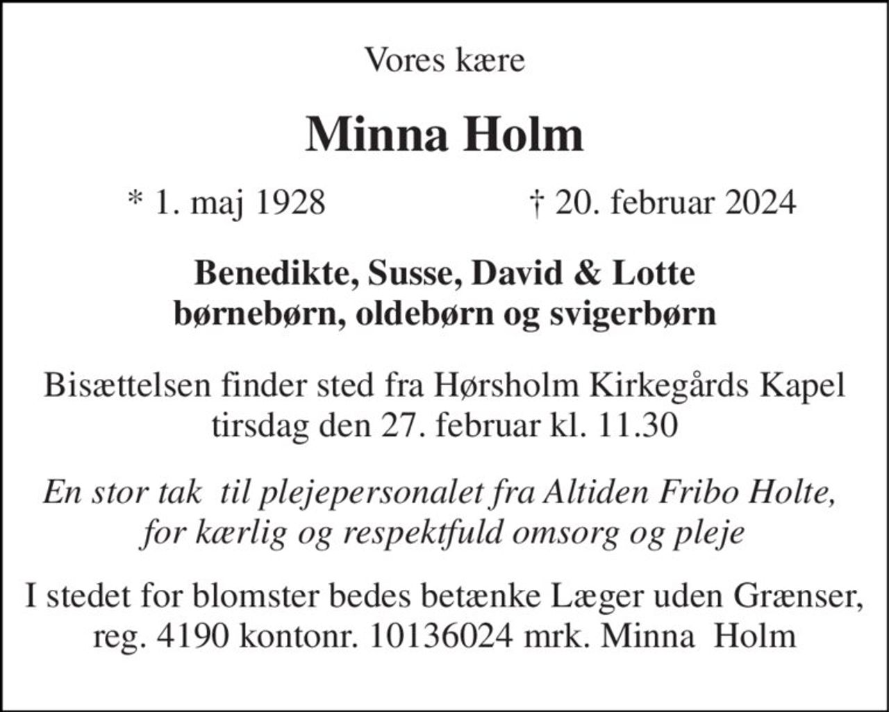 Vores kære 
Minna Holm 
*​ 1. maj 1928 
†​ 20. februar 2024​ 
Benedikte, Susse, David & Lotte børnebørn, oldebørn og svigerbørn 
Bisættelsen​ finder sted fra Hørsholm Kirkegårds Kapel​ tirsdag den 27. februar​ kl. 11.30 
En stor tak  til plejepersonalet fra Altiden Fribo Holte,  for kærlig og respektfuld omsorg og pleje 
I stedet for blomster bedes betænke Læger uden Grænser, reg. 4190 kontonr. 10136024 mrk. Minna  Holm