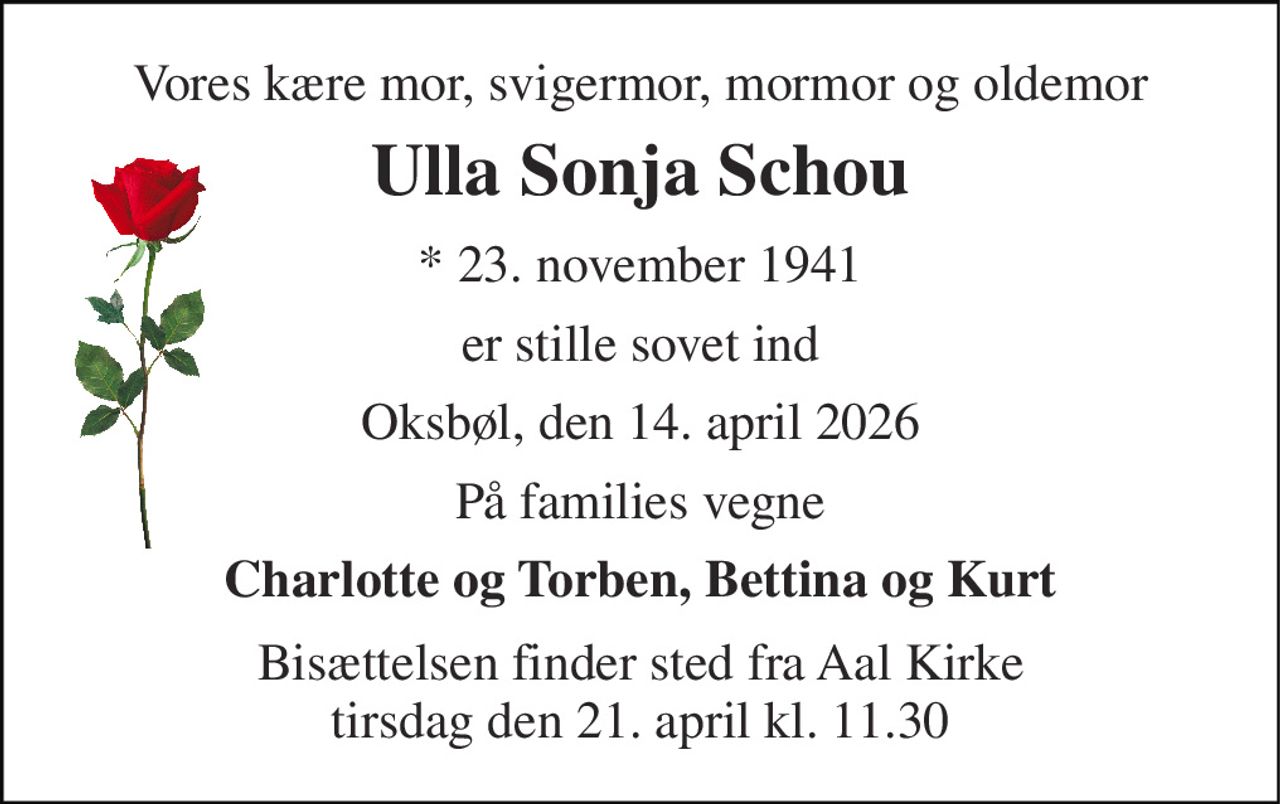Vores kære mor, svigermor, mormor og oldemor 
Ulla Sonja Schou 
* 23. november 1941 
er stille sovet ind 
Oksbøl, den 14. april 2026 
På families vegne 
Charlotte og Torben, Bettina og Kurt 
Bisættelsen finder sted fra Aal Kirke tirsdag den 21. april kl. 11.30