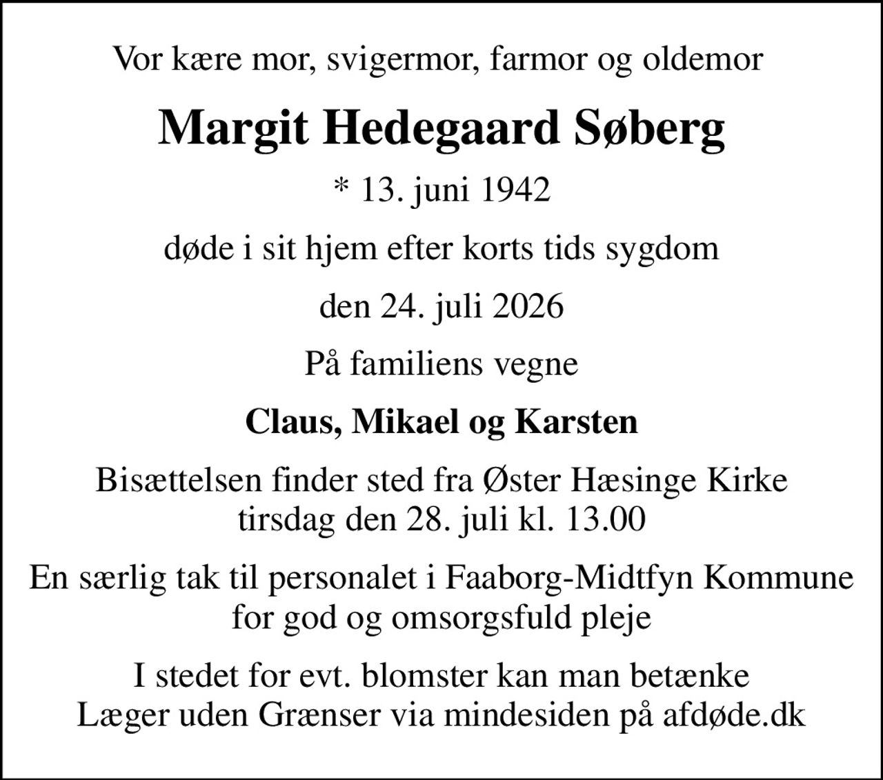 Vor kære mor, svigermor, farmor og oldemor 
Margit Hedegaard Søberg
* 13. juni 1942
døde i sit hjem efter korts tids sygdom
den 24. juli 2026
På familiens vegne
Claus, Mikael og Karsten
Bisættelsen finder sted fra Øster Hæsinge Kirke  tirsdag den 28. juli kl. 13.00 
En særlig tak til personalet i Faaborg-Midtfyn Kommune for god og omsorgsfuld pleje
I stedet for evt. blomster kan man betænke
					Læger uden Grænser via mindesiden på afdøde.dk