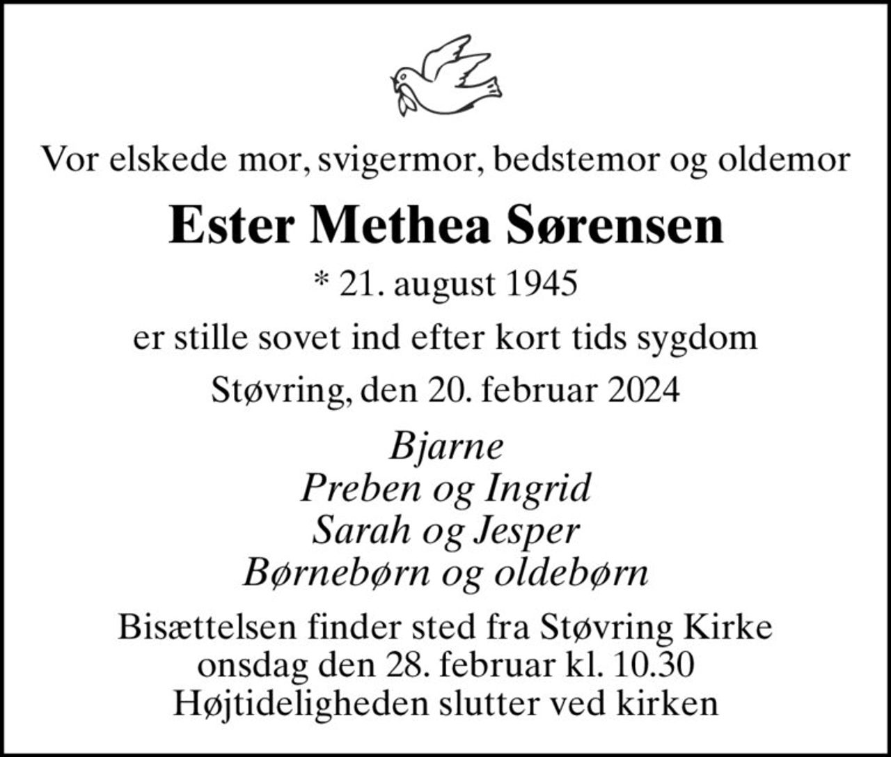 Vor elskede mor, svigermor, bedstemor og oldemor
Ester Methea Sørensen
* 21. august 1945
er stille sovet ind efter kort tids sygdom
Støvring, den 20. februar 2024
Bjarne Preben og Ingrid Sarah og Jesper Børnebørn og oldebørn
Bisættelsen finder sted fra Støvring Kirke  onsdag den 28. februar kl. 10.30  Højtideligheden slutter ved kirken