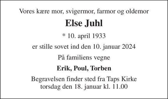 Vores kære mor, svigermor, farmor og oldemor 
Else Juhl 
*&#x200B; 10. april 1933 
er stille sovet ind den 10. januar 2024 
På familiens vegne 
Erik, Poul, Torben 
Begravelsen&#x200B; finder sted fra Taps Kirke&#x200B; torsdag den 18. januar&#x200B; kl. 11.00