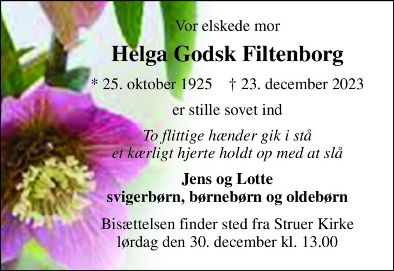Vor elskede mor 
Helga Godsk Filtenborg 
*​ 25. oktober 1925​    †​ 23. december 2023 
er stille sovet ind 
To flittige hænder gik i stå et kærligt hjerte holdt op med at slå 
Jens og Lotte svigerbørn, børnebørn og oldebørn 
Bisættelsen​ finder sted fra Struer Kirke​ lørdag den 30. december​ kl. 13.00