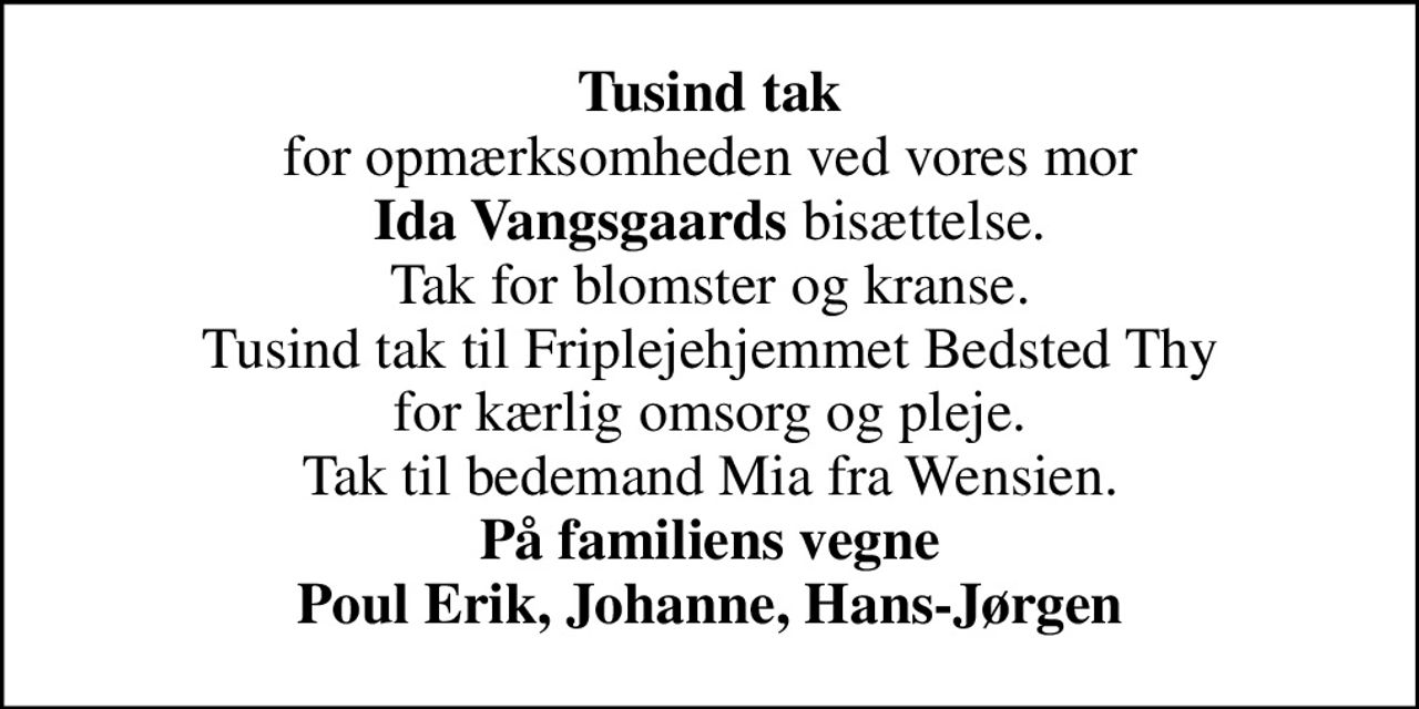 <b>Tusind tak</b> for opmærksomheden ved vores mor <b>Ida Vangsgaards</b> bisættelse. Tak for blomster og kranse. Tusind tak til Friplejehjemmet Bedsted Thy for kærlig omsorg og pleje. Tak til bedemand Mia fra Wensien. <b>På familiens vegne Poul Erik, Johanne, Hans-Jørgen</b>
