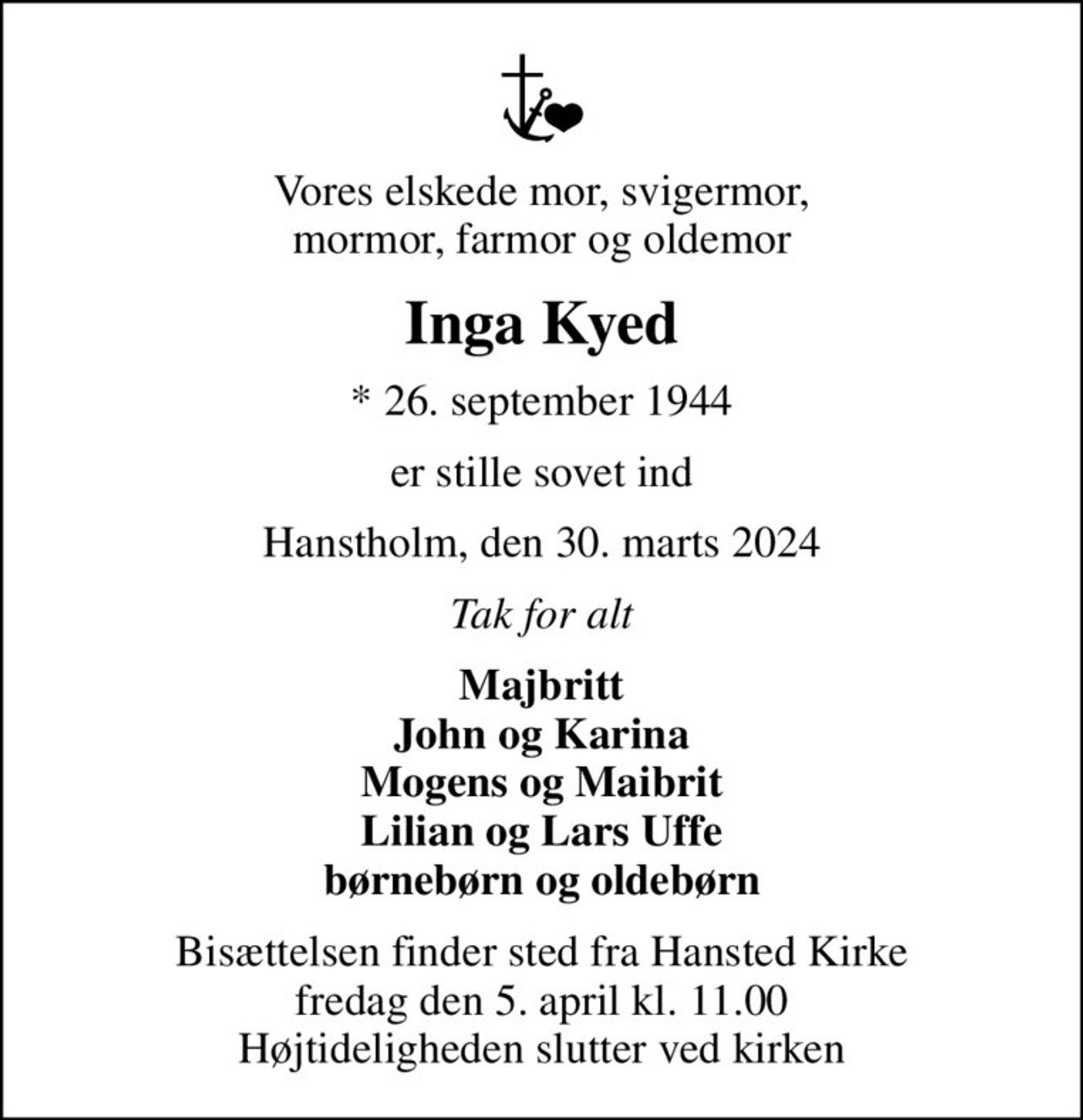 Vores elskede mor, svigermor, mormor, farmor og oldemor
Inga Kyed
* 26. september 1944
er stille sovet ind
Hanstholm, den 30. marts 2024
Tak for alt
Majbritt John og Karina Mogens og Maibrit Lilian og Lars Uffe børnebørn og oldebørn
Bisættelsen finder sted fra Hansted Kirke  fredag den 5. april kl. 11.00  Højtideligheden slutter ved kirken