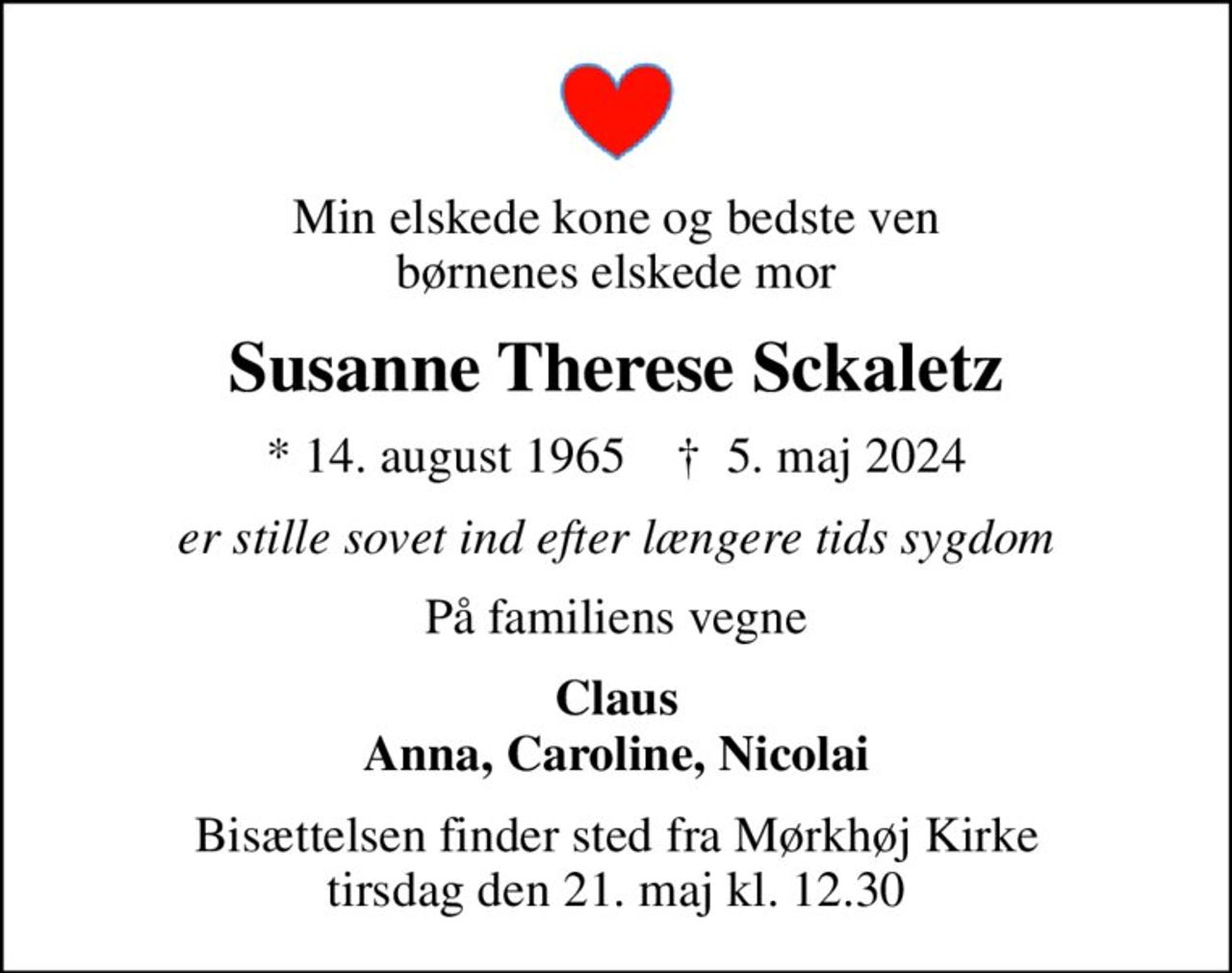 Min elskede kone og bedste ven børnenes elskede mor
Susanne Therese Sckaletz
* 14. august 1965    ✝ 5. maj 2024
er stille sovet ind efter længere tids sygdom
På familiens vegne
Claus Anna, Caroline, Nicolai
Bisættelsen finder sted fra Mørkhøj Kirke  tirsdag den 21. maj kl. 12.30
