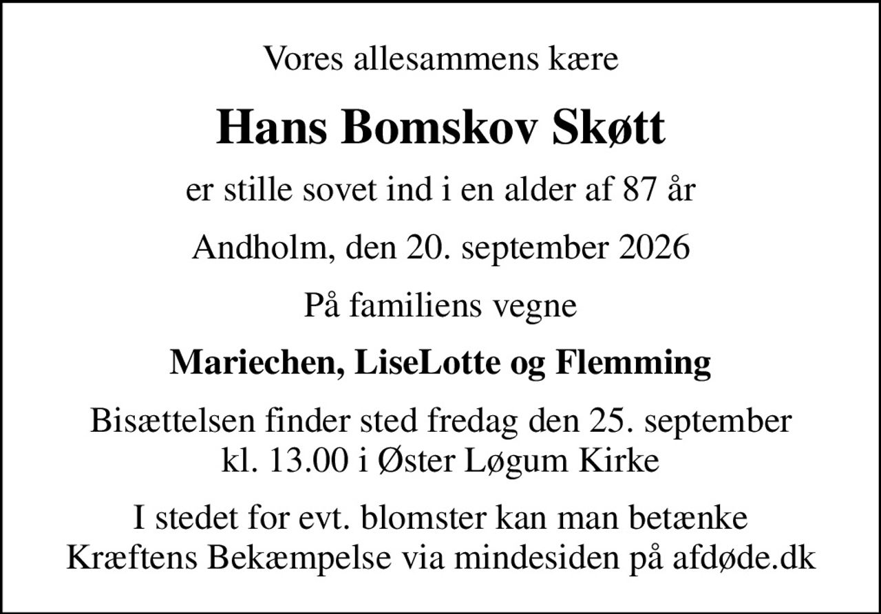 Vores allesammens kære
Hans Bomskov Skøtt
er stille sovet ind i en alder af 87 år
Andholm, den 20. september 2026
På familiens vegne
Mariechen, LiseLotte og Flemming
Bisættelsen finder sted fredag den 25. september kl. 13.00 i Øster Løgum Kirke
I stedet for evt. blomster kan man betænke
					Kræftens Bekæmpelse via mindesiden på afdøde.dk