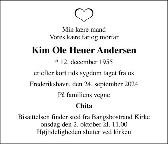 Min kære mand Vores kære far og morfar
Kim Ole Heuer Andersen
* 12. december 1955
er efter kort tids sygdom taget fra os
Frederikshavn, den 24. september 2024
På familiens vegne
Chita
Bisættelsen finder sted fra Bangsbostrand Kirke  onsdag den 2. oktober kl. 11.00  Højtideligheden slutter ved kirken