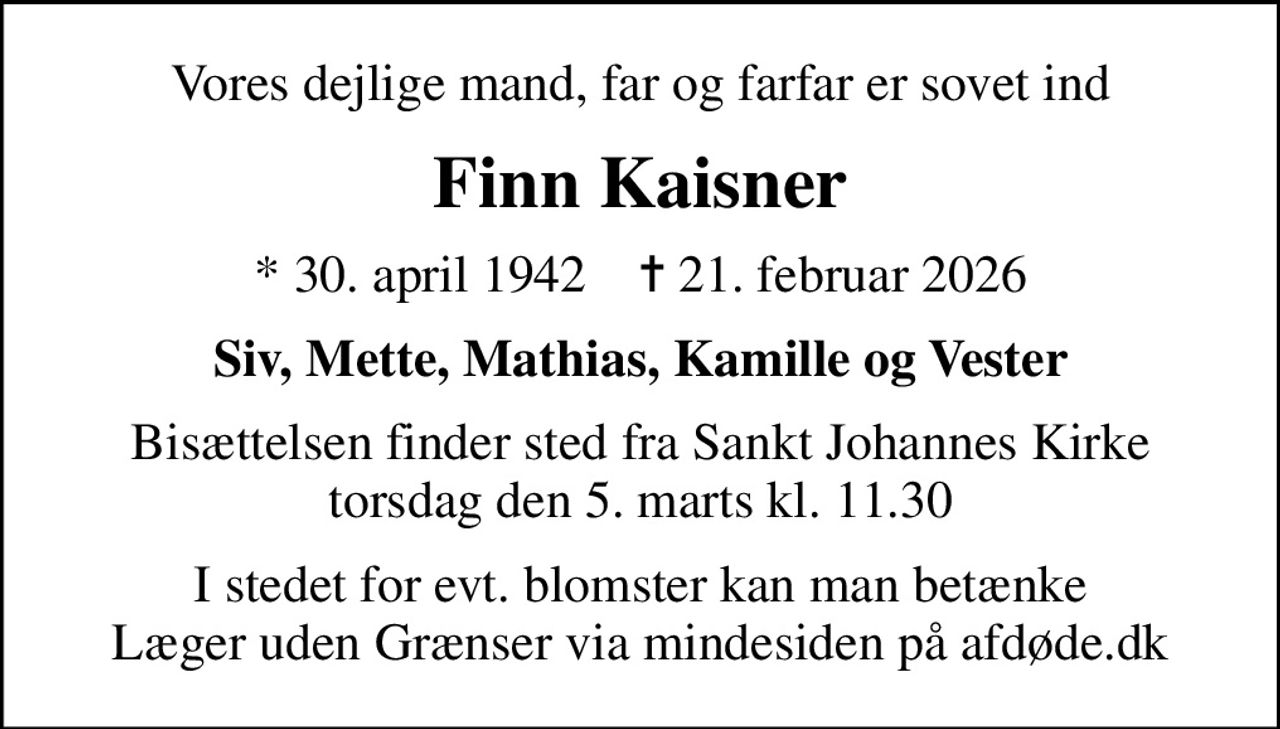 Vores dejlige mand, far og farfar er sovet ind
Finn Kaisner
* 30. april 1942    ✝ 21. februar 2026
Siv, Mette, Mathias, Kamille og Vester
Bisættelsen finder sted fra Sankt Johannes Kirke  torsdag den 5. marts kl. 11.30 
I stedet for evt. blomster kan man betænke
					Læger uden Grænser via mindesiden på afdøde.dk