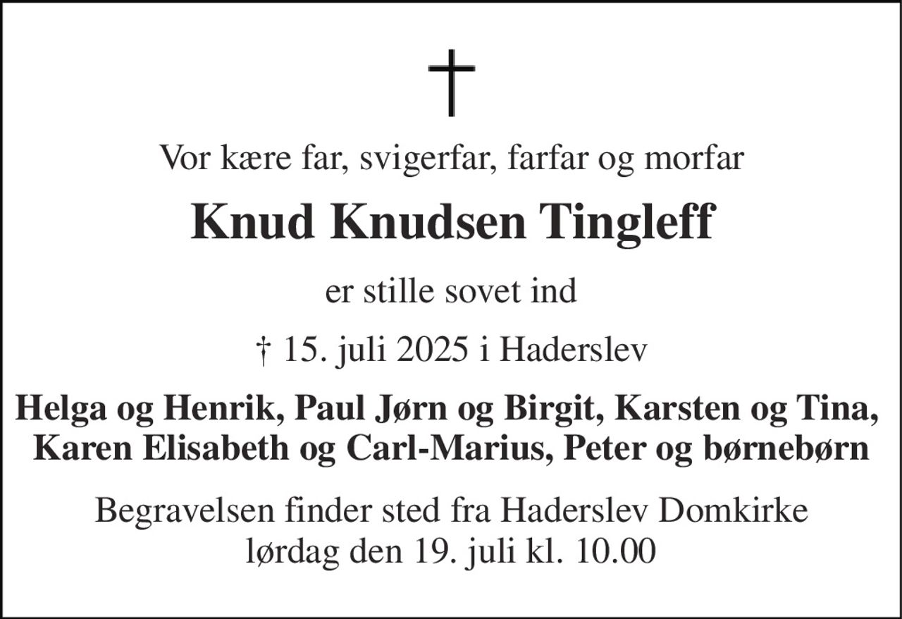 Vor kære far, svigerfar, farfar og morfar 
Knud Knudsen Tingleff 
er stille sovet ind 
† 15. juli 2025 i Haderslev 
Helga og Henrik, Paul Jørn og Birgit, Karsten og Tina,  Karen Elisabeth og Carl-Marius, Peter og børnebørn 
Begravelsen​ finder sted fra Haderslev Domkirke​ lørdag den 19. juli​ kl. 10.00